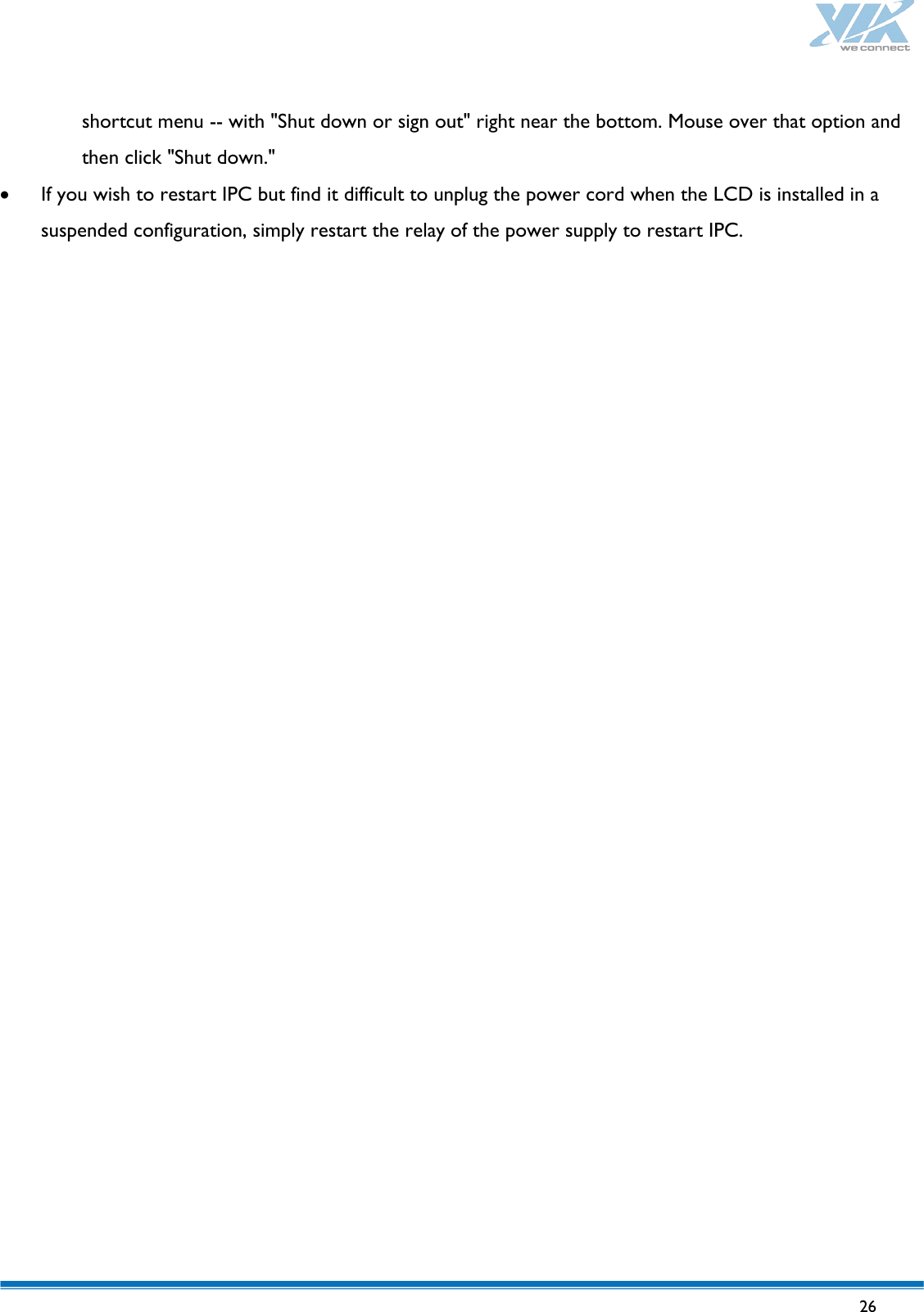   26   shortcut menu -- with &quot;Shut down or sign out&quot; right near the bottom. Mouse over that option and then click &quot;Shut down.&quot; • If you wish to restart IPC but find it difficult to unplug the power cord when the LCD is installed in a suspended configuration, simply restart the relay of the power supply to restart IPC.    