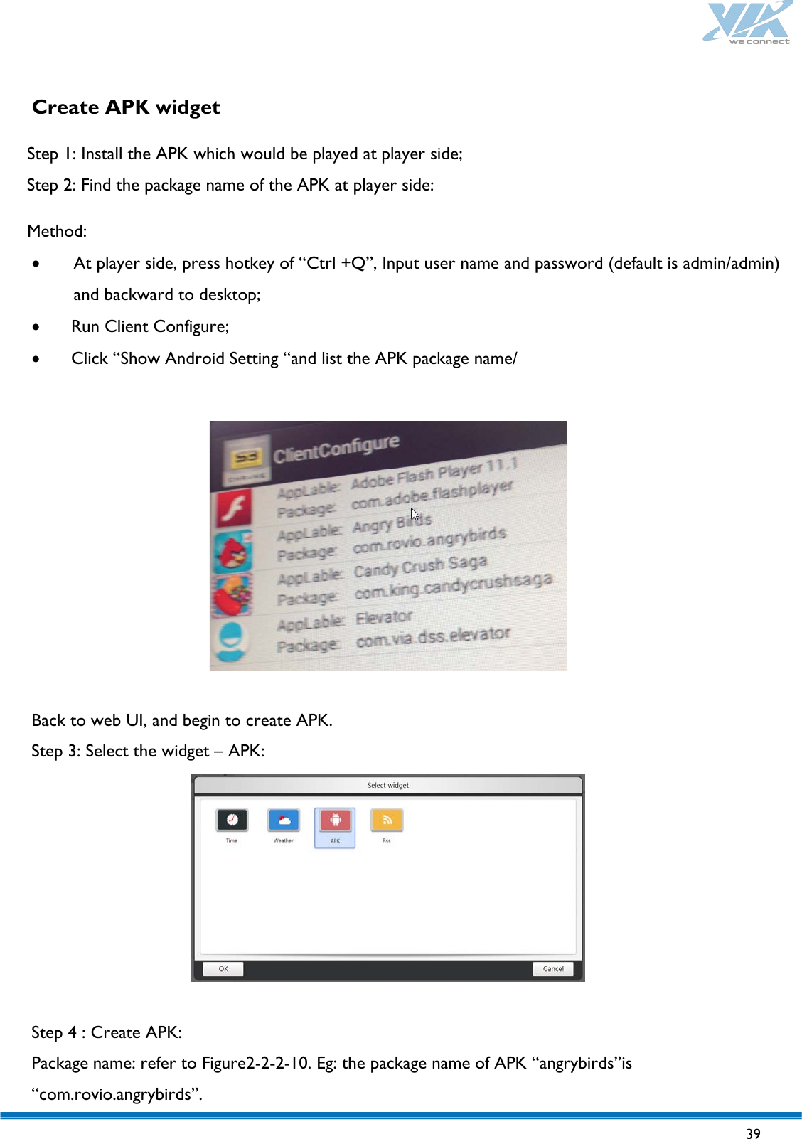   39   Create APK widget   Step 1: Install the APK which would be played at player side; Step 2: Find the package name of the APK at player side:  Method: • At player side, press hotkey of “Ctrl +Q”, Input user name and password (default is admin/admin) and backward to desktop; • Run Client Configure; • Click “Show Android Setting “and list the APK package name/    Back to web UI, and begin to create APK. Step 3: Select the widget – APK:   Step 4 : Create APK: Package name: refer to Figure2-2-2-10. Eg: the package name of APK “angrybirds”is “com.rovio.angrybirds”. 