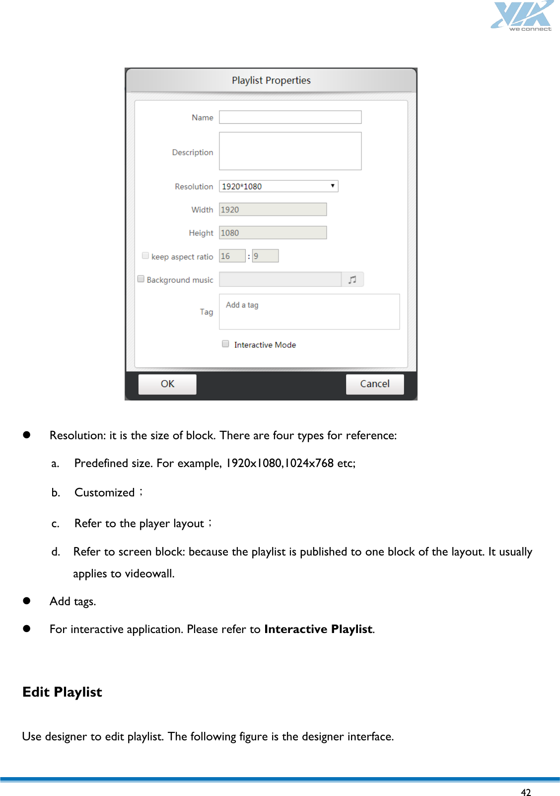   42      Resolution: it is the size of block. There are four types for reference: a. Predefined size. For example, 1920x1080,1024x768 etc; b. Customized； c. Refer to the player layout； d. Refer to screen block: because the playlist is published to one block of the layout. It usually applies to videowall.  Add tags.  For interactive application. Please refer to Interactive Playlist.  Edit Playlist  Use designer to edit playlist. The following figure is the designer interface. 