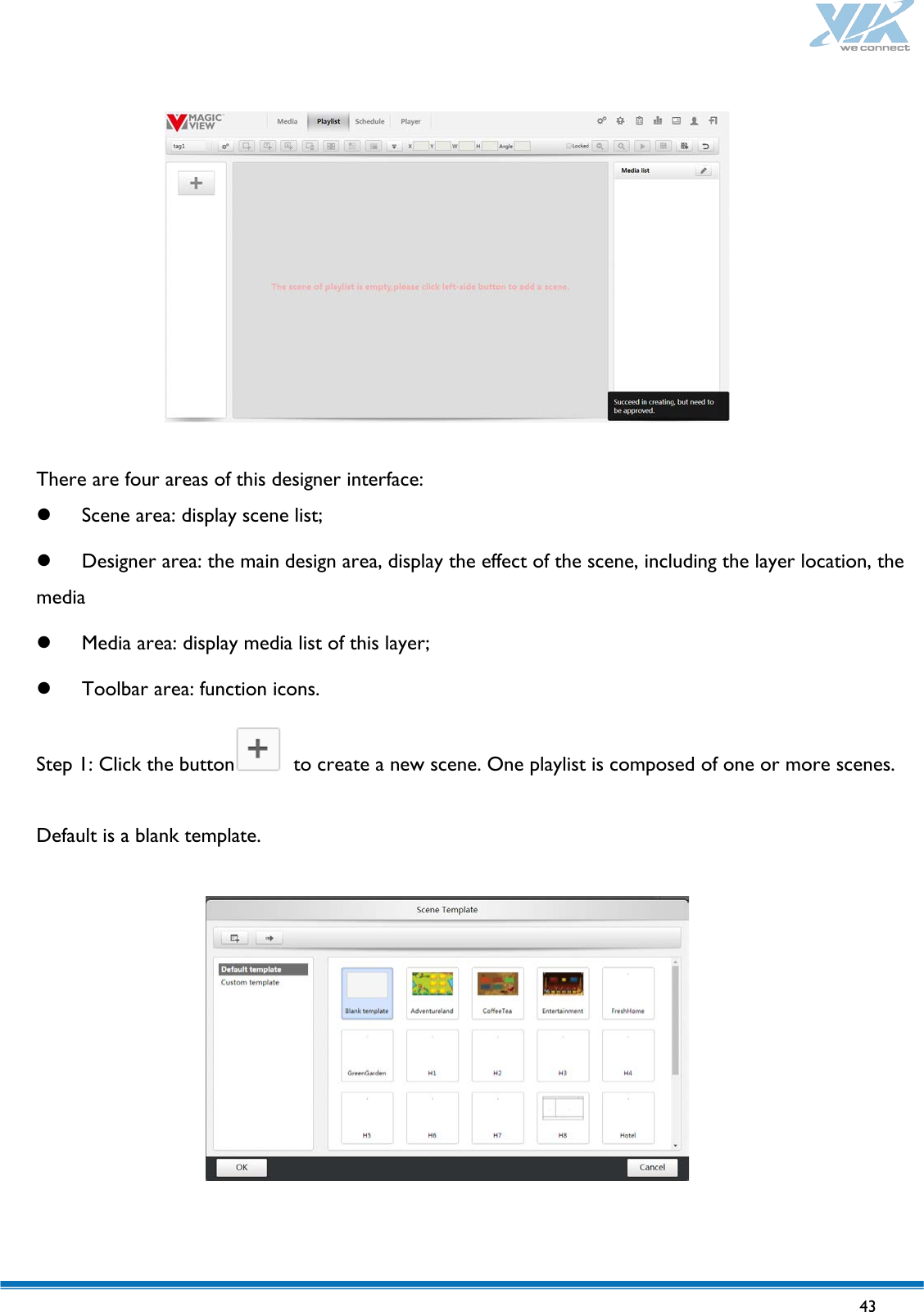   43     There are four areas of this designer interface:  Scene area: display scene list;  Designer area: the main design area, display the effect of the scene, including the layer location, the media  Media area: display media list of this layer;  Toolbar area: function icons. Step 1: Click the button  to create a new scene. One playlist is composed of one or more scenes.  Default is a blank template.   