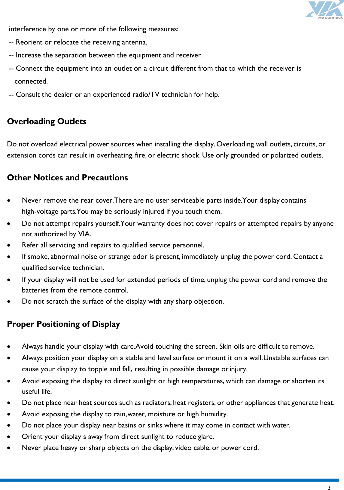   3 interference by one or more of the following measures: -- Reorient or relocate the receiving antenna. -- Increase the separation between the equipment and receiver.   -- Connect the equipment into an outlet on a circuit different from that to which the receiver is connected.   -- Consult the dealer or an experienced radio/TV technician for help.    Overloading Outlets  Do not overload electrical power sources when installing the display. Overloading wall outlets, circuits, or extension cords can result in overheating, fire, or electric shock. Use only grounded or polarized outlets.  Other Notices and Precautions  • Never remove the rear cover.There are no user serviceable parts inside.Your display contains high-voltage parts.You may be seriously injured if you touch them. • Do not attempt repairs yourself.Your warranty does not cover repairs or attempted repairs by anyone not authorized by VIA. • Refer all servicing and repairs to qualified service personnel. • If smoke, abnormal noise or strange odor is present, immediately unplug the power cord. Contact a qualified service technician. • If your display will not be used for extended periods of time, unplug the power cord and remove the batteries from the remote control. • Do not scratch the surface of the display with any sharp objection.  Proper Positioning of Display  • Always handle your display with care.Avoid touching the screen. Skin oils are difficult to remove. • Always position your display on a stable and level surface or mount it on a wall. Unstable surfaces can cause your display to topple and fall, resulting in possible damage or injury. • Avoid exposing the display to direct sunlight or high temperatures, which can damage or shorten its useful life. • Do not place near heat sources such as radiators, heat registers, or other appliances that generate heat. • Avoid exposing the display to rain, water, moisture or high humidity. • Do not place your display near basins or sinks where it may come in contact with water. • Orient your display s away from direct sunlight to reduce glare. • Never place heavy or sharp objects on the display, video cable, or power cord.  