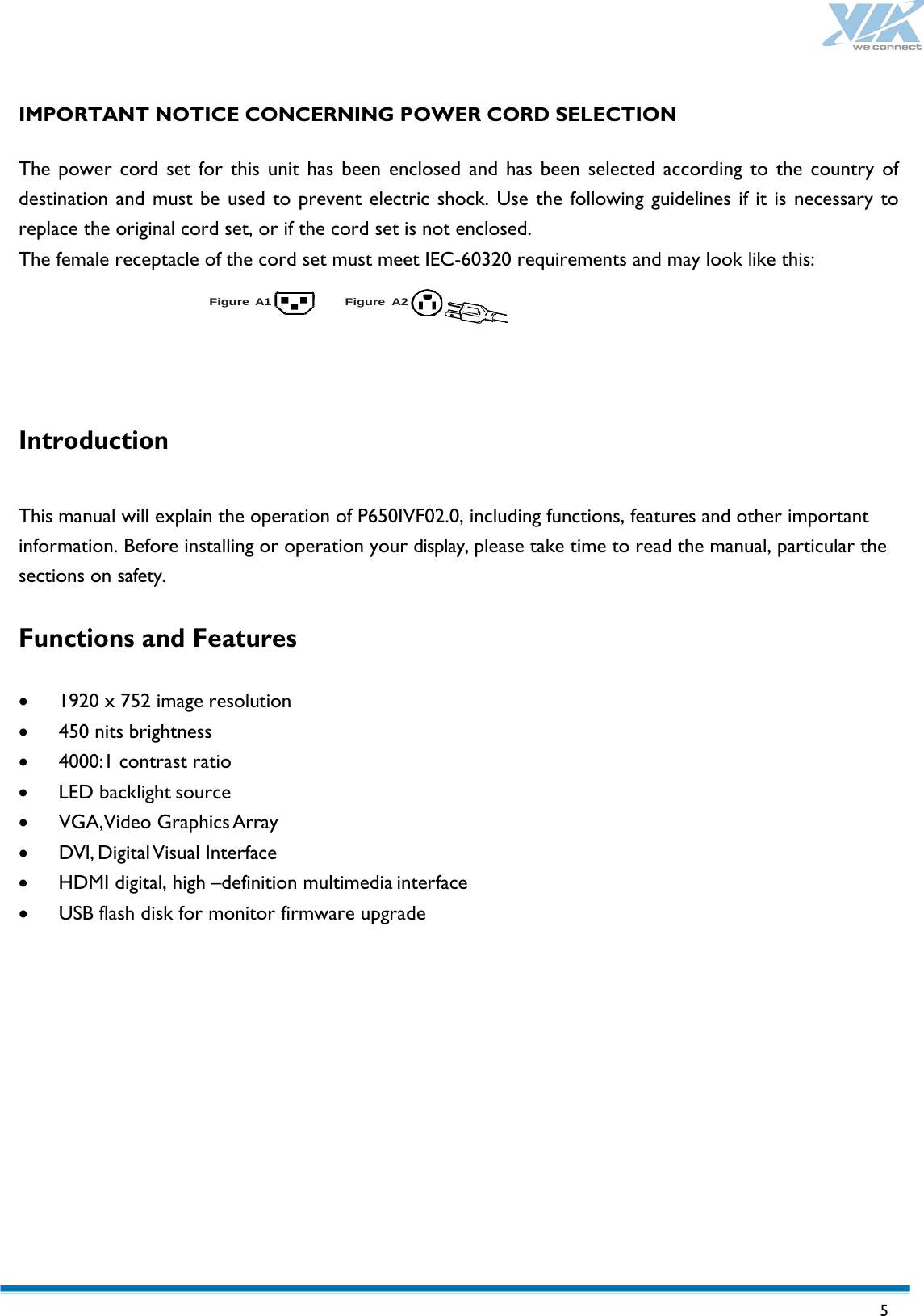   5  IMPORTANT NOTICE CONCERNING POWER CORD SELECTION  The power cord set for this unit has been enclosed and has been selected according to the country of destination and must be used to prevent electric shock. Use the following guidelines if it is necessary to replace the original cord set, or if the cord set is not enclosed. The female receptacle of the cord set must meet IEC-60320 requirements and may look like this:  Figure A1 Figure A2    Introduction  This manual will explain the operation of P650IVF02.0, including functions, features and other important information. Before installing or operation your display, please take time to read the manual, particular the sections on safety.  Functions and Features  • 1920 x 752 image resolution • 450 nits brightness • 4000:1 contrast ratio • LED backlight source • VGA,Video Graphics Array • DVI, Digital Visual Interface • HDMI digital, high –definition multimedia interface • USB flash disk for monitor firmware upgrade            