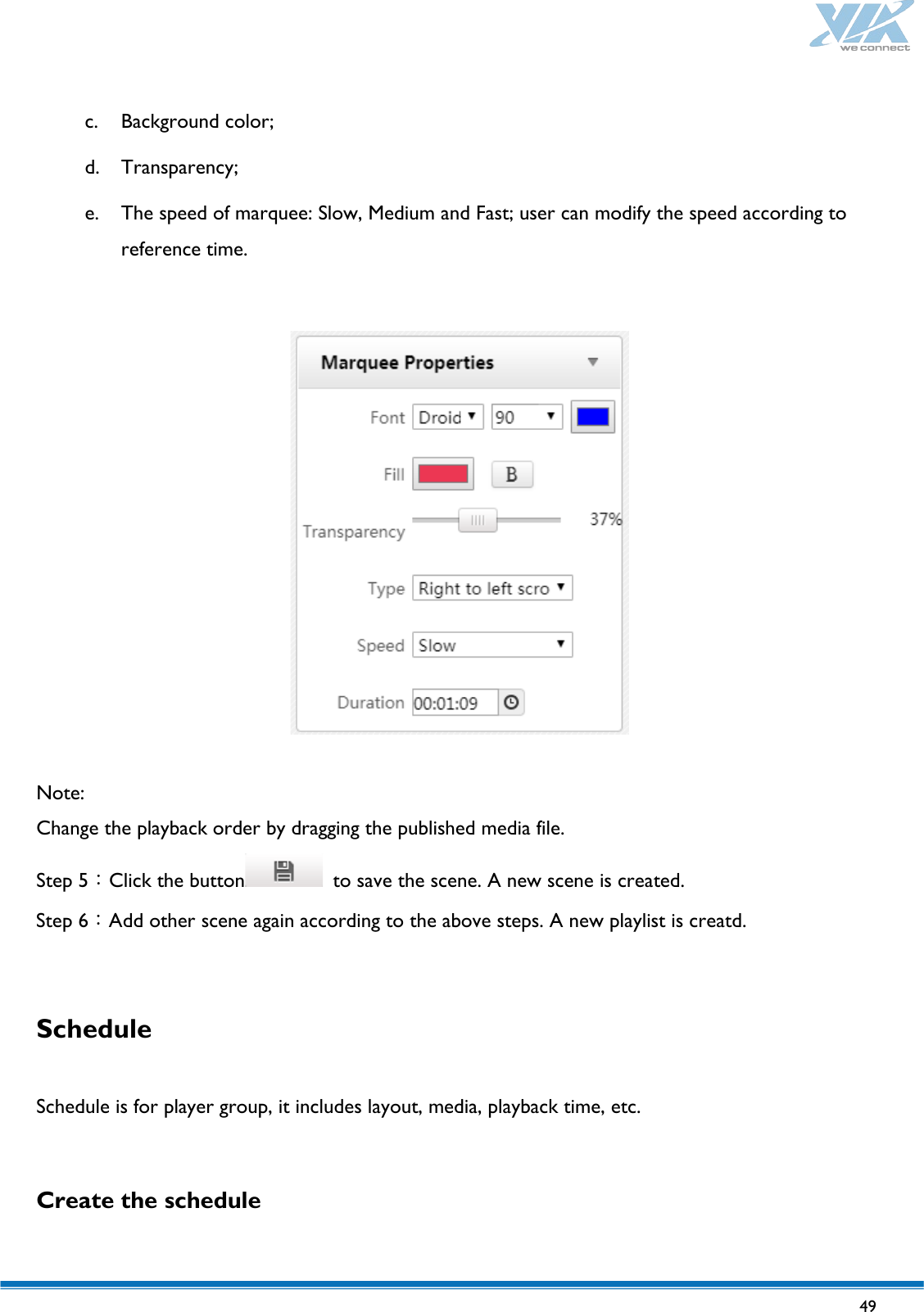   49   c. Background color; d. Transparency; e. The speed of marquee: Slow, Medium and Fast; user can modify the speed according to reference time.    Note: Change the playback order by dragging the published media file. Step 5：Click the button  to save the scene. A new scene is created. Step 6：Add other scene again according to the above steps. A new playlist is creatd.  Schedule  Schedule is for player group, it includes layout, media, playback time, etc.  Create the schedule  