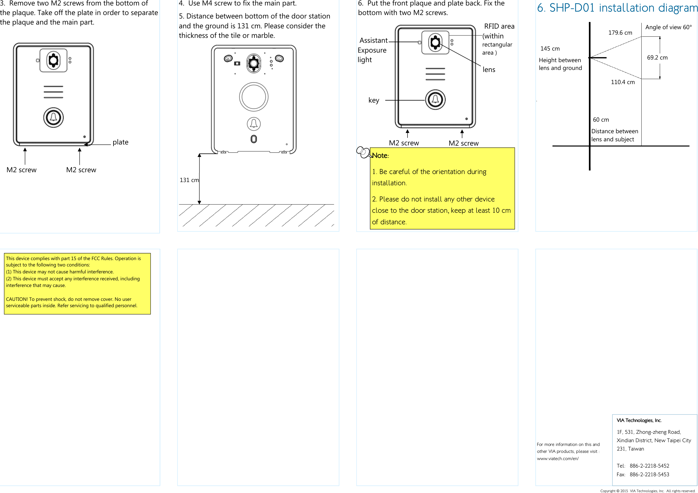    For more information on this and other VIA products, please visit :  www.viatech.com/en/   6. SHP-D01 installation diagram  60 cm Distance between lens and subject  145 cm Height between lens and ground  Angle of view 60° 179.6 cm  69.2 cm  110.4 cm  6.  Put the front plaque and plate back. Fix the bottom with two M2 screws.     M2 screw  M2 screw NoteNoteNoteNote::::    1. Be careful of the orientation during installation. 2. Please do not install any other device close to the door station, keep at least 10 cm of distance.  Assistant Exposure light  key  lens  RFID area (within rectangular area ) 4.  Use M4 screw to fix the main part.  5. Distance between bottom of the door station and the ground is 131 cm. Please consider the thickness of the tile or marble. 131 cm 3.  Remove two M2 screws from the bottom of the plaque. Take off the plate in order to separate the plaque and the main part.   M2 screw  M2 screw  plate VIA Technologies, Inc.VIA Technologies, Inc.VIA Technologies, Inc.VIA Technologies, Inc.    1F, 531, Zhong-zheng Road,  Xindian District, New Taipei City 231, Taiwan  Tel:  886-2-2218-5452 Fax:  886-2-2218-5453 Copyright © 2015  VIA Technologies, Inc.  All rights reserved. This device complies with part 15 of the FCC Rules. Operation is subject to the following two conditions: (1) This device may not cause harmful interference. (2) This device must accept any interference received, including interference that may cause.  CAUTION! To prevent shock, do not remove cover. No user serviceable parts inside. Refer servicing to qualified personnel.   