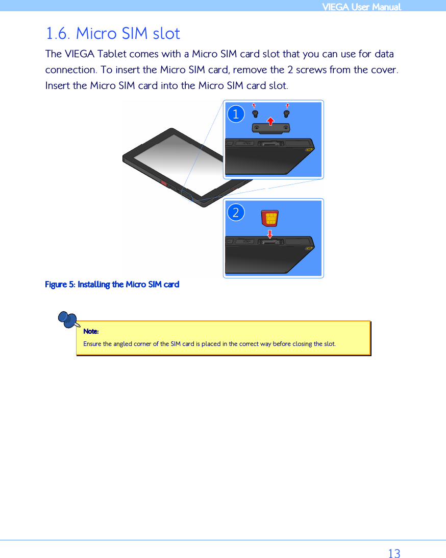            VIEGA  VIEGA  VIEGA  VIEGA User ManualUser ManualUser ManualUser Manual      13 1.6. Micro SIM slot The VIEGA Tablet comes with a Micro SIM card slot that you can use for data connection. To insert the Micro SIM card, remove the 2 screws from the cover. Insert the Micro SIM card into the Micro SIM card slot.   Figure Figure Figure Figure 5555: : : : Installing Installing Installing Installing the the the the Micro SIM cardMicro SIM cardMicro SIM cardMicro SIM card  Note:Note:Note:Note:    Ensure the angled corner of the SIM card is placed in the correct way before closing the slot.    