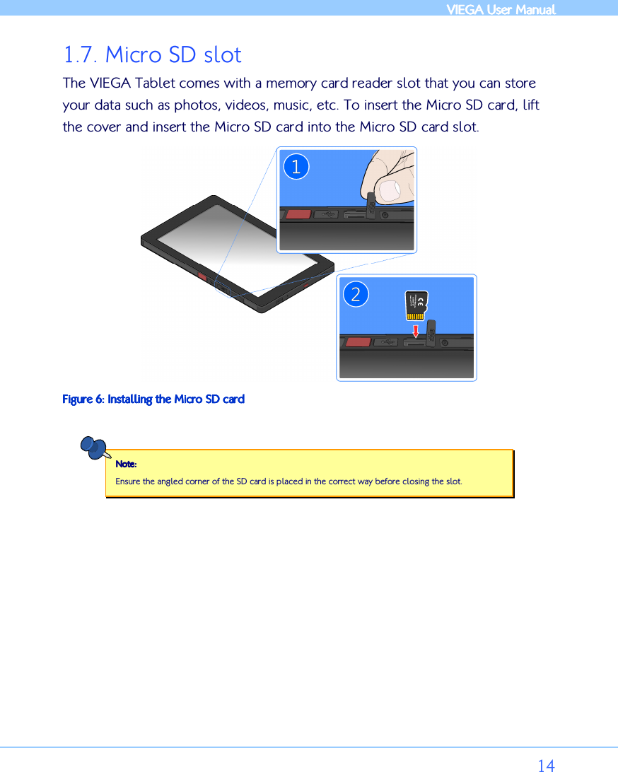            VIEGA  VIEGA  VIEGA  VIEGA User ManualUser ManualUser ManualUser Manual      14 1.7. Micro SD slot The VIEGA Tablet comes with a memory card reader slot that you can store your data such as photos, videos, music, etc. To insert the Micro SD card, lift the cover and insert the Micro SD card into the Micro SD card slot.  Figure Figure Figure Figure 6666: : : : Installing Installing Installing Installing the the the the Micro SD cardMicro SD cardMicro SD cardMicro SD card  Note:Note:Note:Note:    Ensure the angled corner of the SD card is placed in the correct way before closing the slot.  