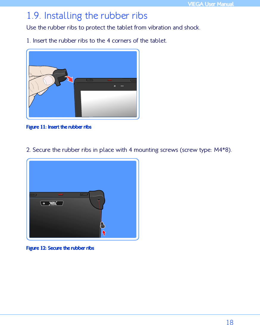            VIEGA  VIEGA  VIEGA  VIEGA User ManualUser ManualUser ManualUser Manual      18 1.9. Installing the rubber ribs Use the rubber ribs to protect the tablet from vibration and shock.  1. Insert the rubber ribs to the 4 corners of the tablet.   Figure Figure Figure Figure 11111111: : : : Insert the rubber ribsInsert the rubber ribsInsert the rubber ribsInsert the rubber ribs  2. Secure the rubber ribs in place with 4 mounting screws (screw type: M4*8).   FFFFigure igure igure igure 12121212: : : : Secure the rubber ribsSecure the rubber ribsSecure the rubber ribsSecure the rubber ribs  