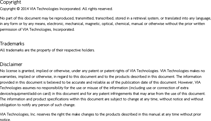   Copyright  Copyright © 2014 VIA Technologies Incorporated. All rights reserved.  No part of this document may be reproduced, transmitted, transcribed, stored in a retrieval system, or translated into any language, in any form or by any means, electronic, mechanical, magnetic, optical, chemical, manual or otherwise without the prior written permission of VIA Technologies, Incorporated. Trademarks All trademarks are the property of their respective holders.  Disclaimer No license is granted, implied or otherwise, under any patent or patent rights of VIA Technologies. VIA Technologies makes no warranties, implied or otherwise, in regard to this document and to the products described in this document. The information provided in this document is believed to be accurate and reliable as of the publication date of this document. However, VIA Technologies assumes no responsibility for the use or misuse of the information (including use or connection of extra device/equipment/add-on card) in this document and for any patent infringements that may arise from the use of this document. The information and product specifications within this document are subject to change at any time, without notice and without obligation to notify any person of such change. VIA Technologies, Inc. reserves the right the make changes to the products described in this manual at any time without prior notice.    