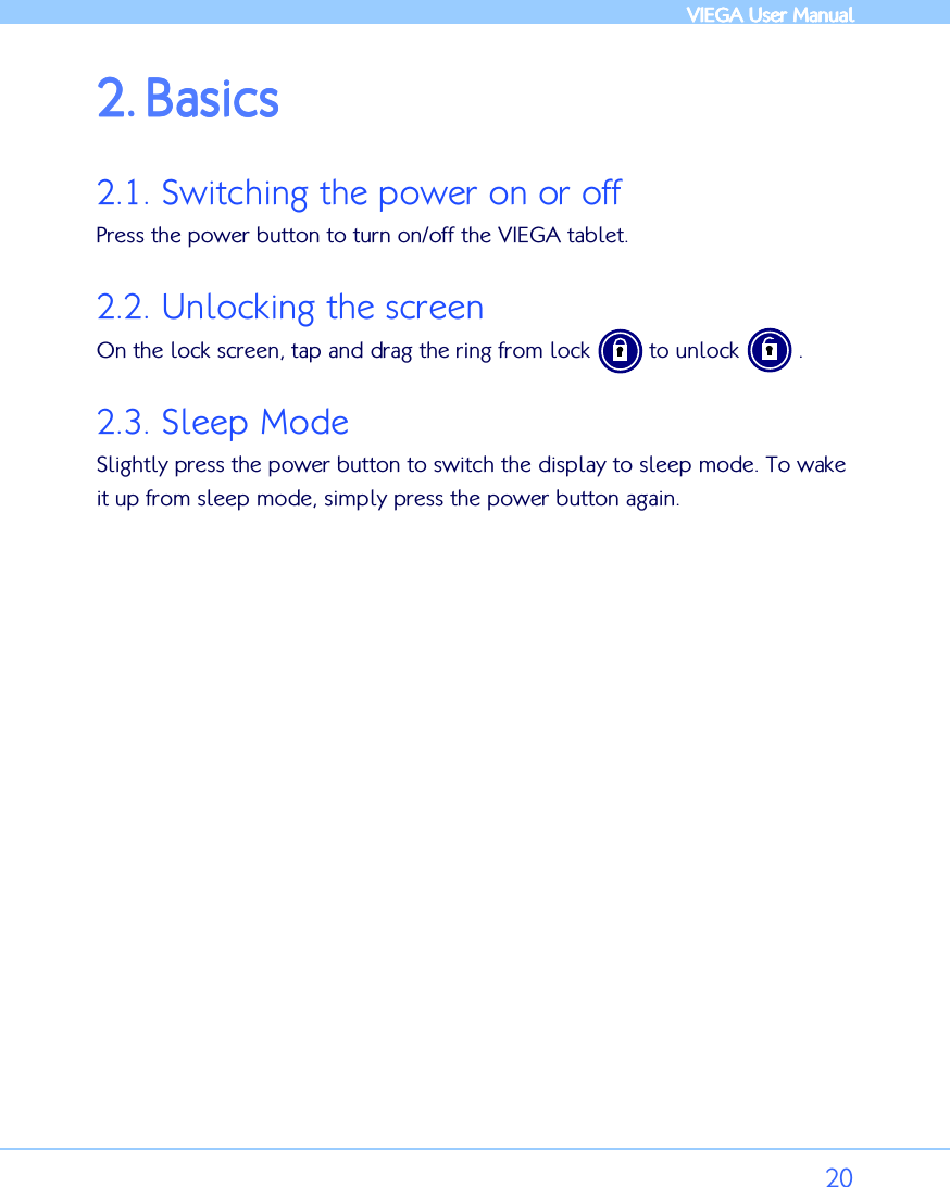            VIEGA  VIEGA  VIEGA  VIEGA User ManualUser ManualUser ManualUser Manual      20 2.2.2.2. BBBBasicsasicsasicsasics    2.1. Switching the power on or off Press the power button to turn on/off the VIEGA tablet.  2.2. Unlocking the screen On the lock screen, tap and drag the ring from lock         to unlock         . 2.3. Sleep Mode Slightly press the power button to switch the display to sleep mode. To wake it up from sleep mode, simply press the power button again. 