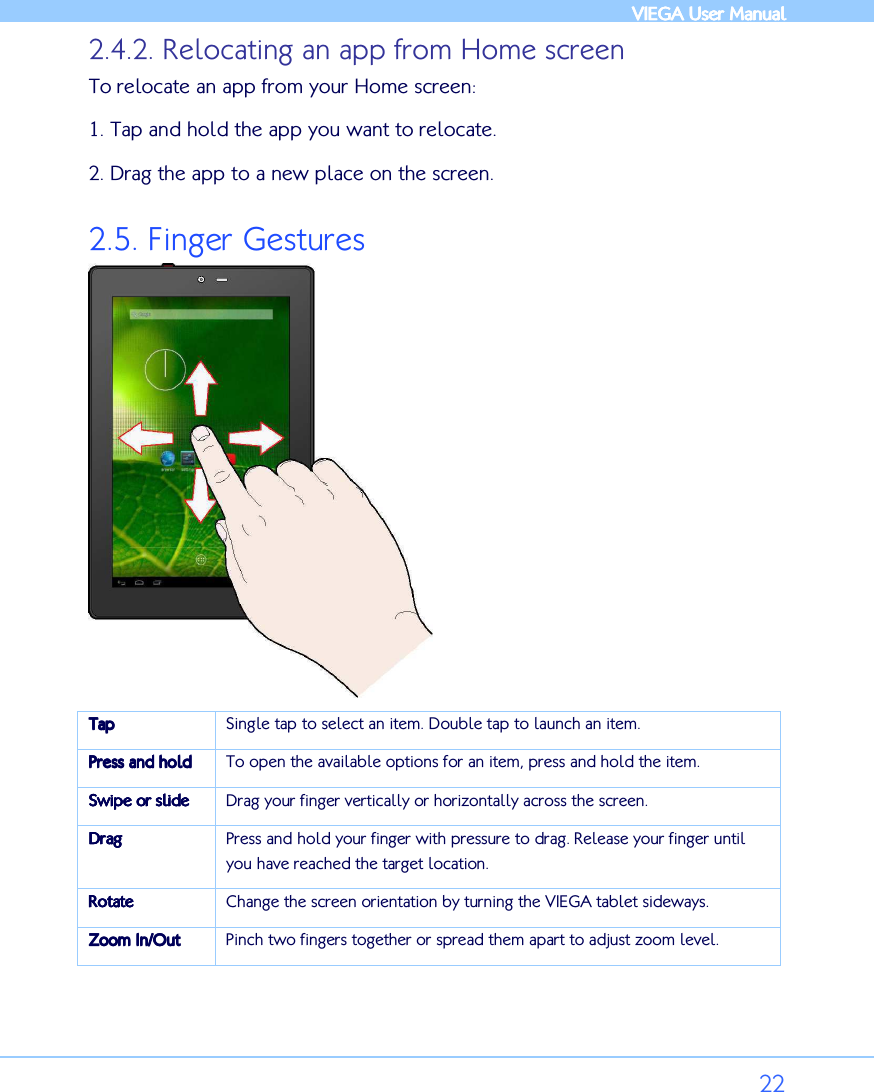            VIEGA  VIEGA  VIEGA  VIEGA User ManualUser ManualUser ManualUser Manual      22 2.4.2. Relocating an app from Home screen To relocate an app from your Home screen: 1. Tap and hold the app you want to relocate.  2. Drag the app to a new place on the screen. 2.5. Finger Gestures  TapTapTapTap    Single tap to select an item. Double tap to launch an item. Press andPress andPress andPress and    holdholdholdhold    To open the available options for an item, press and hold the item. Swipe orSwipe orSwipe orSwipe or    slideslideslideslide    Drag your finger vertically or horizontally across the screen. DragDragDragDrag    Press and hold your finger with pressure to drag. Release your finger until you have reached the target location. RotateRotateRotateRotate    Change the screen orientation by turning the VIEGA tablet sideways.  Zoom In/OutZoom In/OutZoom In/OutZoom In/Out    Pinch two fingers together or spread them apart to adjust zoom level.  