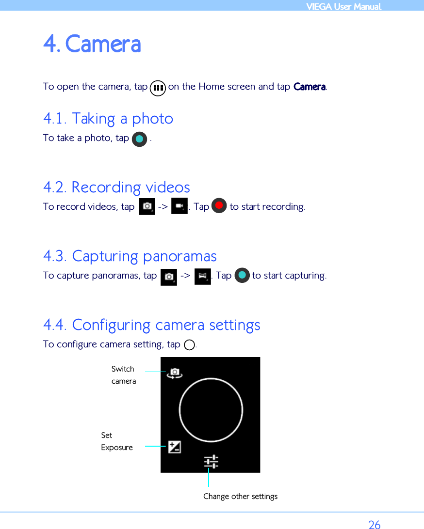            VIEGA  VIEGA  VIEGA  VIEGA User ManualUser ManualUser ManualUser Manual      26 4.4.4.4. CameraCameraCameraCamera     To open the camera, tap       on the Home screen and tap CameraCameraCameraCamera. 4.1. Taking a photo To take a photo, tap       .  4.2. Recording videos To record videos, tap        -&gt;       . Tap       to start recording.  4.3. Capturing panoramas To capture panoramas, tap        -&gt;       . Tap       to start capturing.  4.4. Configuring camera settings To configure camera setting, tap     .    Switch camera Set Exposure Change other settings 