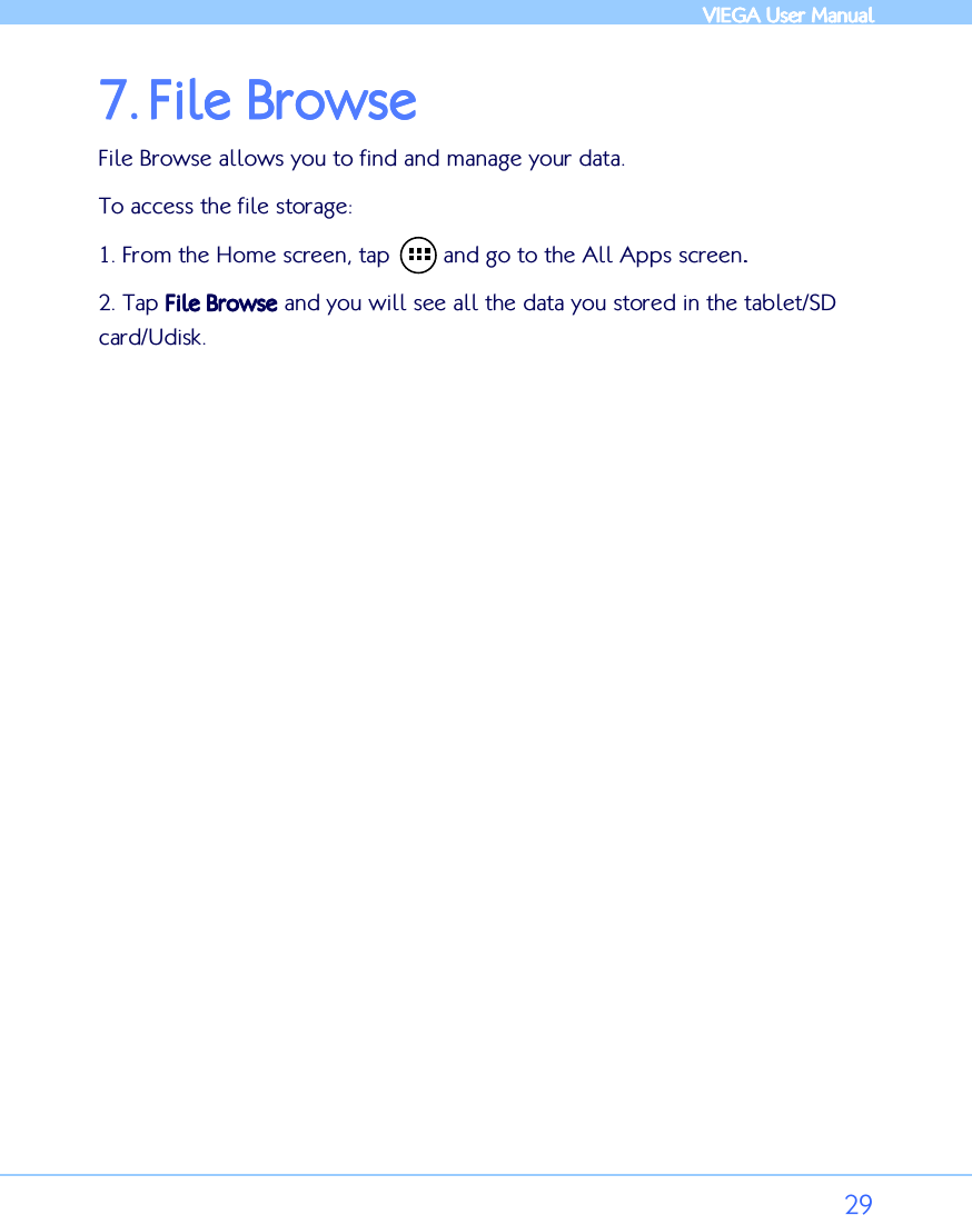            VIEGA  VIEGA  VIEGA  VIEGA User ManualUser ManualUser ManualUser Manual      29 7.7.7.7. File BrowseFile BrowseFile BrowseFile Browse    File Browse allows you to find and manage your data. To access the file storage: 1. From the Home screen, tap        and go to the All Apps screen.... 2. Tap File BrowseFile BrowseFile BrowseFile Browse and you will see all the data you stored in the tablet/SD card/Udisk.   