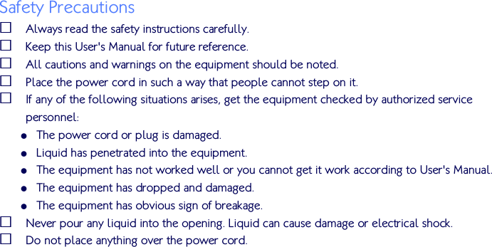   Safety Precautions  Always read the safety instructions carefully.  Keep this User&apos;s Manual for future reference.  All cautions and warnings on the equipment should be noted.  Place the power cord in such a way that people cannot step on it.   If any of the following situations arises, get the equipment checked by authorized service personnel:  The power cord or plug is damaged.  Liquid has penetrated into the equipment.  The equipment has not worked well or you cannot get it work according to User&apos;s Manual.  The equipment has dropped and damaged.  The equipment has obvious sign of breakage.  Never pour any liquid into the opening. Liquid can cause damage or electrical shock.  Do not place anything over the power cord.   