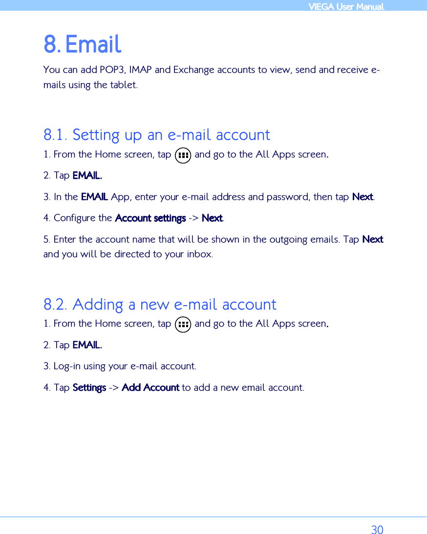            VIEGA  VIEGA  VIEGA  VIEGA User ManualUser ManualUser ManualUser Manual      30 8.8.8.8. EmailEmailEmailEmail    You can add POP3, IMAP and Exchange accounts to view, send and receive e-mails using the tablet.  8.1. Setting up an e-mail account 1. From the Home screen, tap        and go to the All Apps screen.... 2. Tap EMAILEMAILEMAILEMAIL. . . .     3. In the EMAILEMAILEMAILEMAIL App, enter your e-mail address and password, then tap NextNextNextNext.  4. Configure the Account settingsAccount settingsAccount settingsAccount settings -&gt; NextNextNextNext.  5. Enter the account name that will be shown in the outgoing emails. Tap NextNextNextNext    and you will be directed to your inbox.  8.2. Adding a new e-mail account 1. From the Home screen, tap        and go to the All Apps screen.... 2. Tap EMAILEMAILEMAILEMAIL. . . .     3. Log-in using your e-mail account. 4. Tap SettingsSettingsSettingsSettings -&gt; Add AccountAdd AccountAdd AccountAdd Account to add a new email account.  