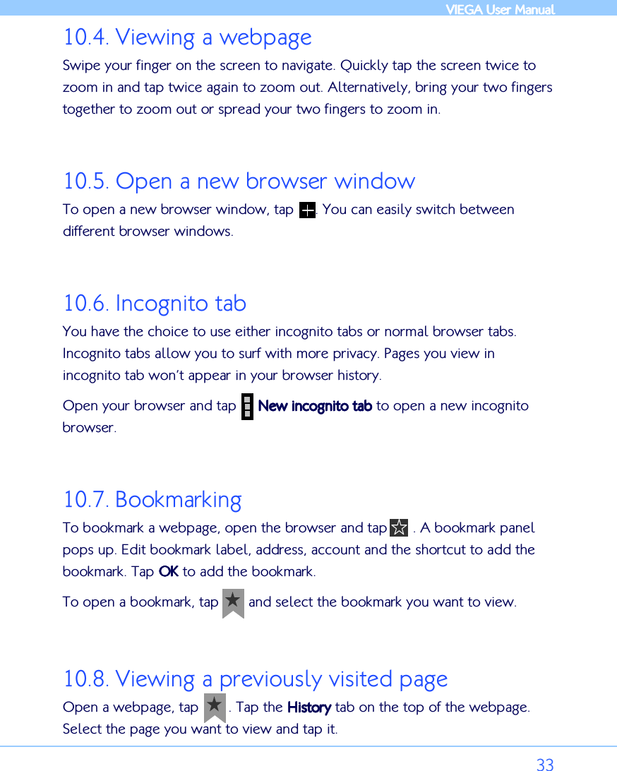           VIEGA  VIEGA  VIEGA  VIEGA User ManualUser ManualUser ManualUser Manual      33 10.4. Viewing a webpage Swipe your finger on the screen to navigate. Quickly tap the screen twice to zoom in and tap twice again to zoom out. Alternatively, bring your two fingers together to zoom out or spread your two fingers to zoom in.   10.5. Open a new browser window To open a new browser window, tap     . You can easily switch between different browser windows.  10.6. Incognito tab You have the choice to use either incognito tabs or normal browser tabs. Incognito tabs allow you to surf with more privacy. Pages you view in incognito tab won’t appear in your browser history.  Open your browser and tap     New incognito tabNew incognito tabNew incognito tabNew incognito tab    to open a new incognito browser.   10.7. Bookmarking  To bookmark a webpage, open the browser and tap      . A bookmark panel pops up. Edit bookmark label, address, account and the shortcut to add the bookmark. Tap OKOKOKOK to add the bookmark. To open a bookmark, tap       and select the bookmark you want to view.   10.8. Viewing a previously visited page Open a webpage, tap       . Tap the HistoryHistoryHistoryHistory tab on the top of the webpage. Select the page you want to view and tap it.  