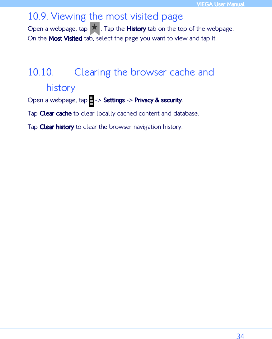            VIEGA  VIEGA  VIEGA  VIEGA User ManualUser ManualUser ManualUser Manual      34 10.9. Viewing the most visited page Open a webpage, tap       . Tap the HistoryHistoryHistoryHistory tab on the top of the webpage. On the Most VisitedMost VisitedMost VisitedMost Visited tab, select the page you want to view and tap it.  10.10. Clearing the browser cache and history Open a webpage, tap    -&gt; SettingsSettingsSettingsSettings -&gt; Privacy &amp; securityPrivacy &amp; securityPrivacy &amp; securityPrivacy &amp; security. Tap Clear cacheClear cacheClear cacheClear cache to clear locally cached content and database. Tap Clear historyClear historyClear historyClear history to clear the browser navigation history.         