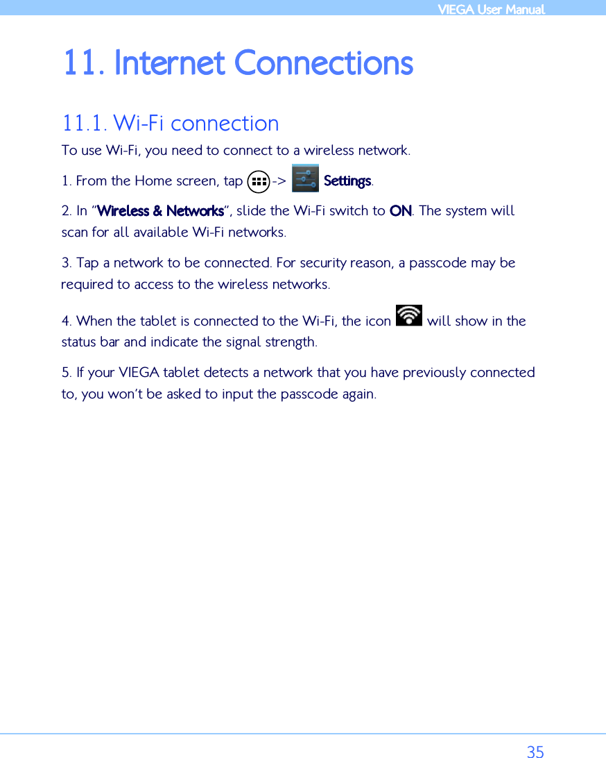            VIEGA  VIEGA  VIEGA  VIEGA User ManualUser ManualUser ManualUser Manual      35 11.11.11.11. Internet ConnectionsInternet ConnectionsInternet ConnectionsInternet Connections    11.1. Wi-Fi connection To use Wi-Fi, you need to connect to a wireless network.  1. From the Home screen, tap       -&gt;         SettingsSettingsSettingsSettings. 2. In “Wireless &amp; NetworksWireless &amp; NetworksWireless &amp; NetworksWireless &amp; Networks”, slide the Wi-Fi switch to ONONONON. The system will scan for all available Wi-Fi networks.  3. Tap a network to be connected. For security reason, a passcode may be required to access to the wireless networks. 4. When the tablet is connected to the Wi-Fi, the icon   will show in the status bar and indicate the signal strength.  5. If your VIEGA tablet detects a network that you have previously connected to, you won’t be asked to input the passcode again.  