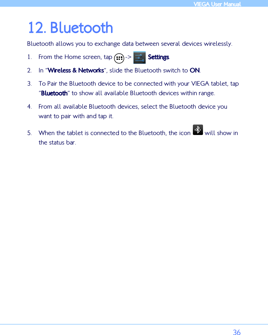            VIEGA  VIEGA  VIEGA  VIEGA User ManualUser ManualUser ManualUser Manual      36 12.12.12.12. BluetoothBluetoothBluetoothBluetooth    Bluetooth allows you to exchange data between several devices wirelessly. 1. From the Home screen, tap       -&gt;         SettingsSettingsSettingsSettings. 2. In “Wireless &amp; NetworksWireless &amp; NetworksWireless &amp; NetworksWireless &amp; Networks”, slide the Bluetooth switch to ONONONON. 3. To Pair the Bluetooth device to be connected with your VIEGA tablet, tap “BluetoothBluetoothBluetoothBluetooth” to show all available Bluetooth devices within range.  4. From all available Bluetooth devices, select the Bluetooth device you want to pair with and tap it.  5. When the tablet is connected to the Bluetooth, the icon   will show in the status bar. 