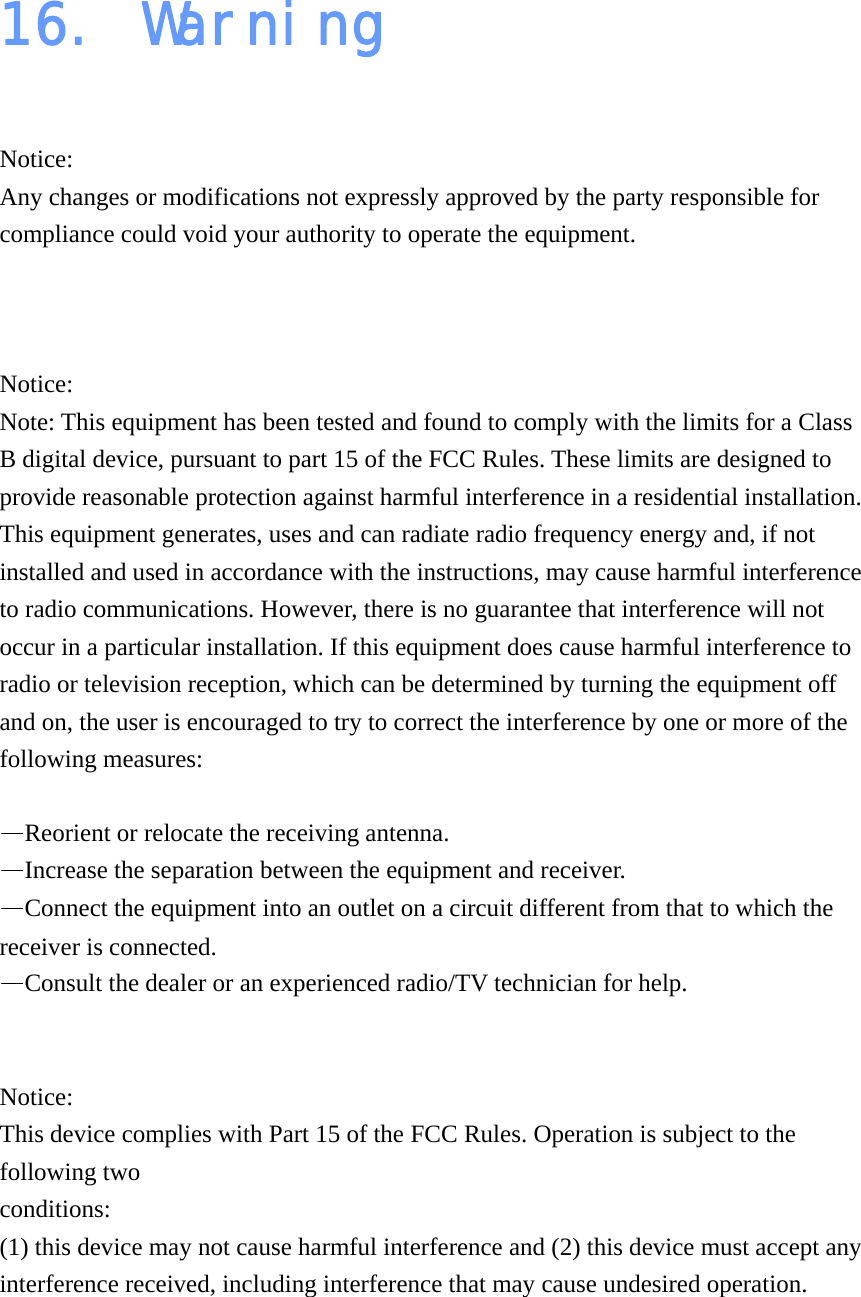 16. Warning  Notice: Any changes or modifications not expressly approved by the party responsible for compliance could void your authority to operate the equipment.   Notice: Note: This equipment has been tested and found to comply with the limits for a Class B digital device, pursuant to part 15 of the FCC Rules. These limits are designed to provide reasonable protection against harmful interference in a residential installation. This equipment generates, uses and can radiate radio frequency energy and, if not installed and used in accordance with the instructions, may cause harmful interference to radio communications. However, there is no guarantee that interference will not occur in a particular installation. If this equipment does cause harmful interference to radio or television reception, which can be determined by turning the equipment off and on, the user is encouraged to try to correct the interference by one or more of the following measures:  —Reorient or relocate the receiving antenna. —Increase the separation between the equipment and receiver. —Connect the equipment into an outlet on a circuit different from that to which the receiver is connected. —Consult the dealer or an experienced radio/TV technician for help.   Notice: This device complies with Part 15 of the FCC Rules. Operation is subject to the following two conditions:  (1) this device may not cause harmful interference and (2) this device must accept any interference received, including interference that may cause undesired operation.   