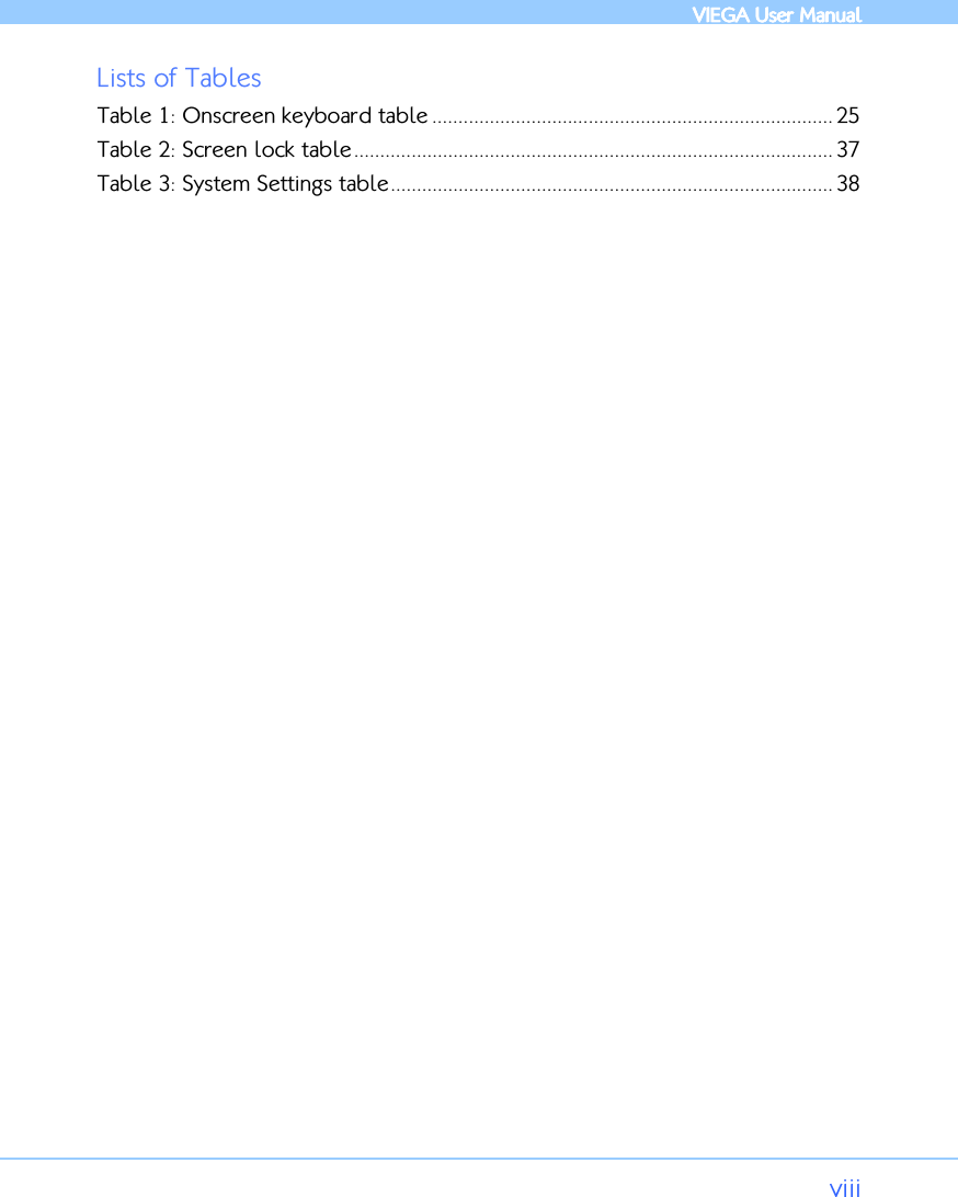            VIEGA  VIEGA  VIEGA  VIEGA User ManualUser ManualUser ManualUser Manual      viii Lists of Tables Table 1: Onscreen keyboard table ............................................................................. 25 Table 2: Screen lock table............................................................................................ 37 Table 3: System Settings table..................................................................................... 38    