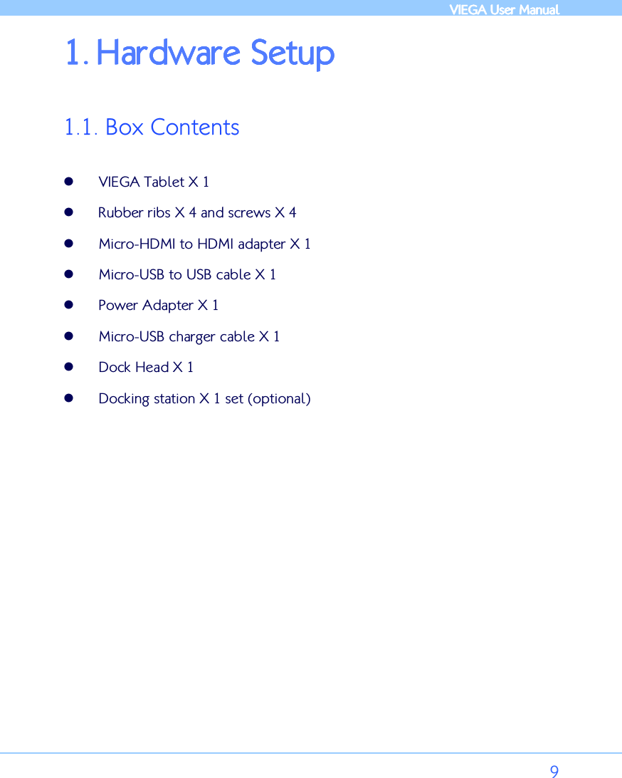            VIEGA  VIEGA  VIEGA  VIEGA User ManualUser ManualUser ManualUser Manual      9 1.1.1.1. Hardware SetupHardware SetupHardware SetupHardware Setup     1.1. Box Contents   VIEGA Tablet X 1  Rubber ribs X 4 and screws X 4   Micro-HDMI to HDMI adapter X 1  Micro-USB to USB cable X 1  Power Adapter X 1  Micro-USB charger cable X 1  Dock Head X 1  Docking station X 1 set (optional)  