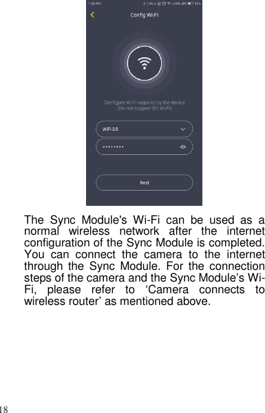 18    The  Sync  Module&apos;s  Wi-Fi  can  be  used  as  a normal  wireless  network  after  the  internet configuration of the Sync Module is completed. You  can  connect  the  camera  to  the  internet through the  Sync  Module.  For  the  connection steps of the camera and the Sync Module’s Wi-Fi,  please  refer  to  ‘Camera  connects  to wireless router’ as mentioned above. 