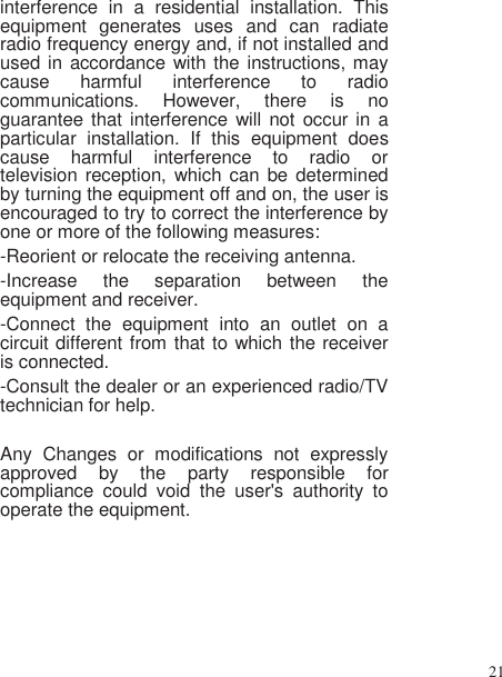 21   interference  in  a  residential  installation.  This equipment  generates  uses  and  can  radiate radio frequency energy and, if not installed and used in accordance with the instructions, may cause  harmful  interference  to  radio communications.  However,  there  is  no guarantee that interference will  not occur in  a particular  installation.  If  this  equipment  does cause  harmful  interference  to  radio  or television reception, which can  be determined by turning the equipment off and on, the user is encouraged to try to correct the interference by one or more of the following measures: -Reorient or relocate the receiving antenna. -Increase  the  separation  between  the equipment and receiver. -Connect  the  equipment  into  an  outlet  on  a circuit different from that to which the receiver is connected. -Consult the dealer or an experienced radio/TV technician for help.  Any  Changes  or  modifications  not  expressly approved  by  the  party  responsible  for compliance  could  void  the  user&apos;s  authority  to operate the equipment.      