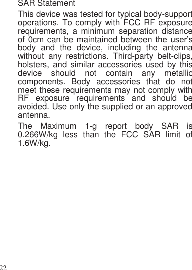 22      SAR Statement This device was tested for typical body-support operations. To comply with FCC RF exposure requirements,  a  minimum  separation  distance of 0cm can be maintained between the  user’s body  and  the  device,  including  the  antenna without  any  restrictions.  Third-party  belt-clips, holsters, and  similar accessories used  by this device  should  not  contain  any  metallic components.  Body  accessories  that  do  not meet these requirements may not comply with RF  exposure  requirements  and  should  be avoided. Use only the supplied or an approved antenna. The  Maximum  1-g  report  body  SAR  is 0.266W/kg  less  than  the  FCC  SAR  limit  of 1.6W/kg.  