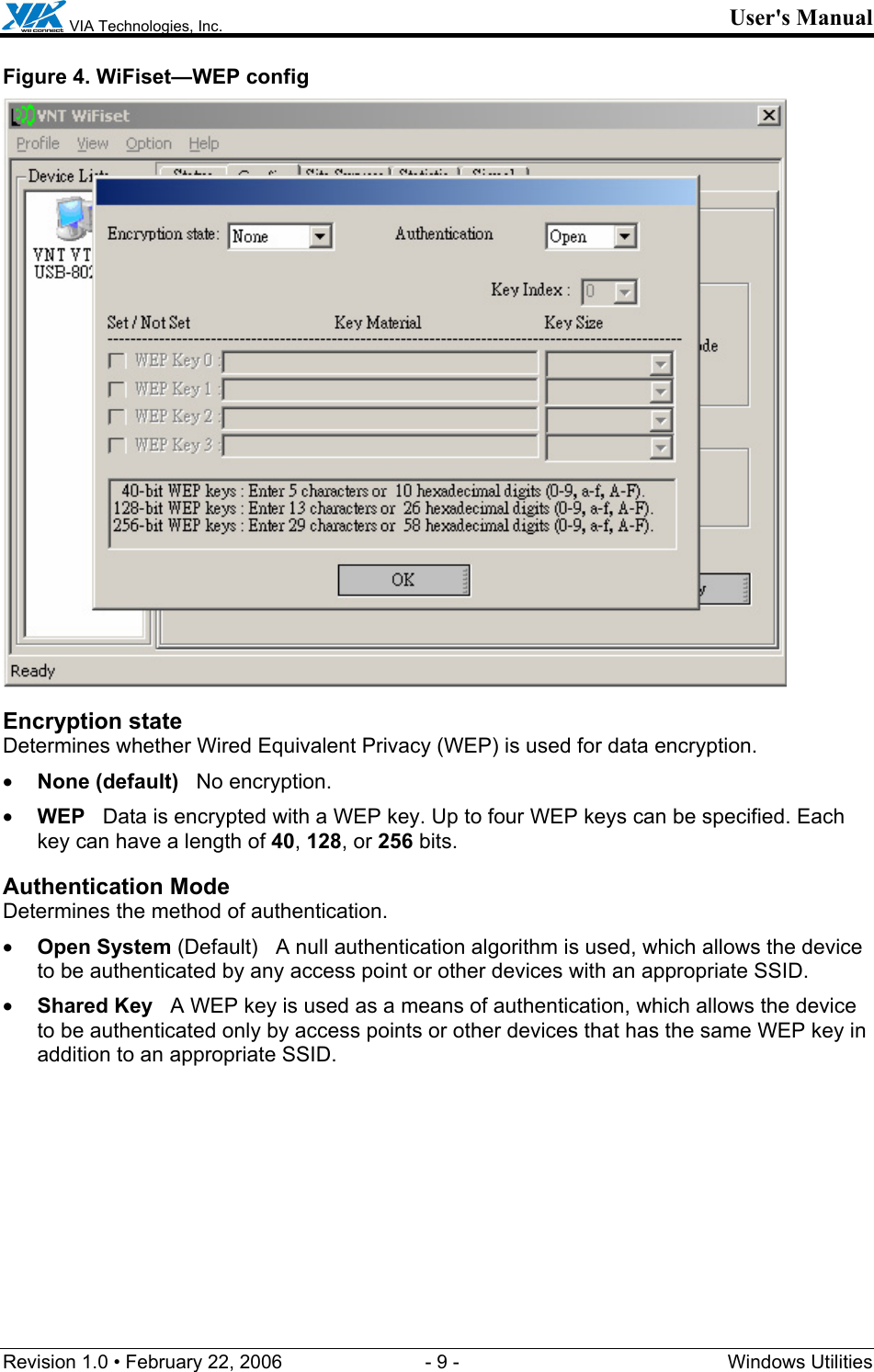  VIA Technologies, Inc. User&apos;s Manual Revision 1.0 • February 22, 2006  - 9 -  Windows Utilities  Figure 4. WiFiset—WEP config  Encryption state Determines whether Wired Equivalent Privacy (WEP) is used for data encryption. • None (default)   No encryption. • WEP   Data is encrypted with a WEP key. Up to four WEP keys can be specified. Each key can have a length of 40, 128, or 256 bits. Authentication Mode Determines the method of authentication. • Open System (Default)   A null authentication algorithm is used, which allows the device to be authenticated by any access point or other devices with an appropriate SSID. • Shared Key   A WEP key is used as a means of authentication, which allows the device to be authenticated only by access points or other devices that has the same WEP key in addition to an appropriate SSID.  