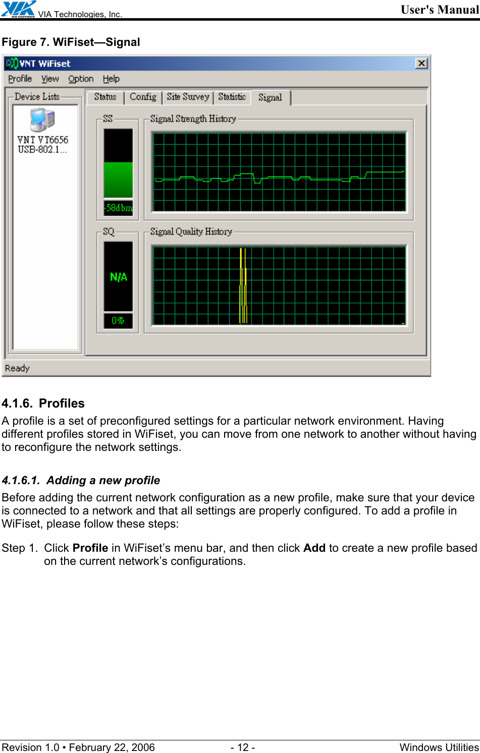  VIA Technologies, Inc. User&apos;s Manual Revision 1.0 • February 22, 2006  - 12 -  Windows Utilities  Figure 7. WiFiset—Signal  4.1.6. Profiles A profile is a set of preconfigured settings for a particular network environment. Having different profiles stored in WiFiset, you can move from one network to another without having to reconfigure the network settings. 4.1.6.1.  Adding a new profile Before adding the current network configuration as a new profile, make sure that your device is connected to a network and that all settings are properly configured. To add a profile in WiFiset, please follow these steps: Step 1.  Click Profile in WiFiset’s menu bar, and then click Add to create a new profile based on the current network’s configurations. 