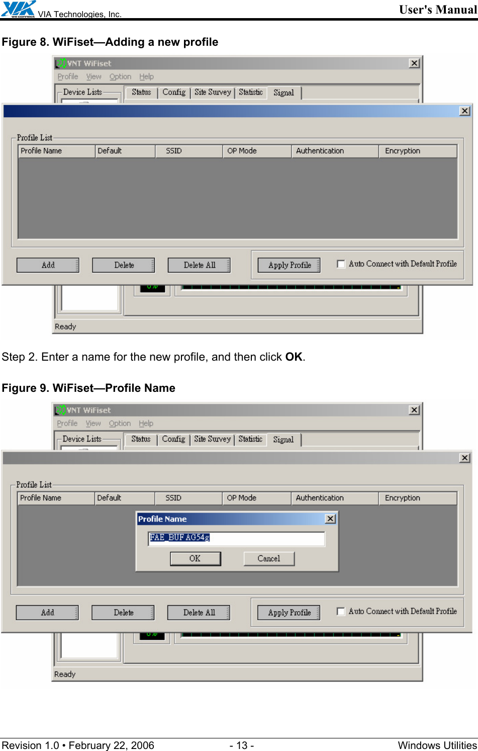  VIA Technologies, Inc. User&apos;s Manual Revision 1.0 • February 22, 2006  - 13 -  Windows Utilities  Figure 8. WiFiset—Adding a new profile  Step 2. Enter a name for the new profile, and then click OK. Figure 9. WiFiset—Profile Name  