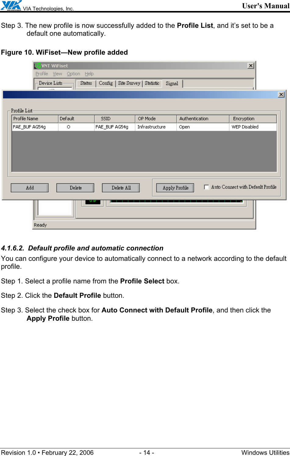  VIA Technologies, Inc. User&apos;s Manual Revision 1.0 • February 22, 2006  - 14 -  Windows Utilities  Step 3. The new profile is now successfully added to the Profile List, and it’s set to be a default one automatically. Figure 10. WiFiset—New profile added  4.1.6.2.  Default profile and automatic connection You can configure your device to automatically connect to a network according to the default profile. Step 1. Select a profile name from the Profile Select box. Step 2. Click the Default Profile button. Step 3. Select the check box for Auto Connect with Default Profile, and then click the Apply Profile button. 