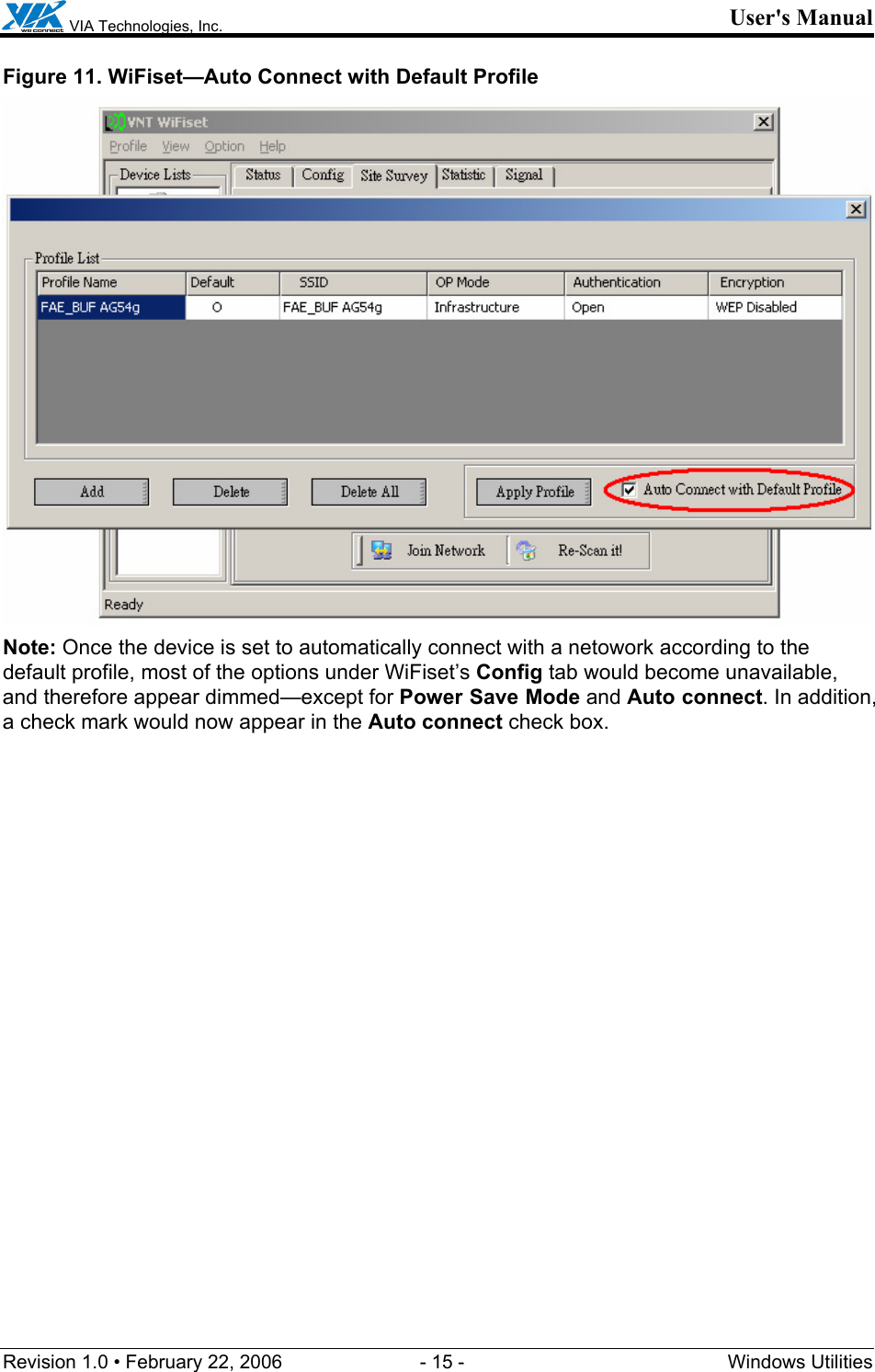  VIA Technologies, Inc. User&apos;s Manual Revision 1.0 • February 22, 2006  - 15 -  Windows Utilities  Figure 11. WiFiset—Auto Connect with Default Profile  Note: Once the device is set to automatically connect with a netowork according to the default profile, most of the options under WiFiset’s Config tab would become unavailable, and therefore appear dimmed—except for Power Save Mode and Auto connect. In addition, a check mark would now appear in the Auto connect check box. 