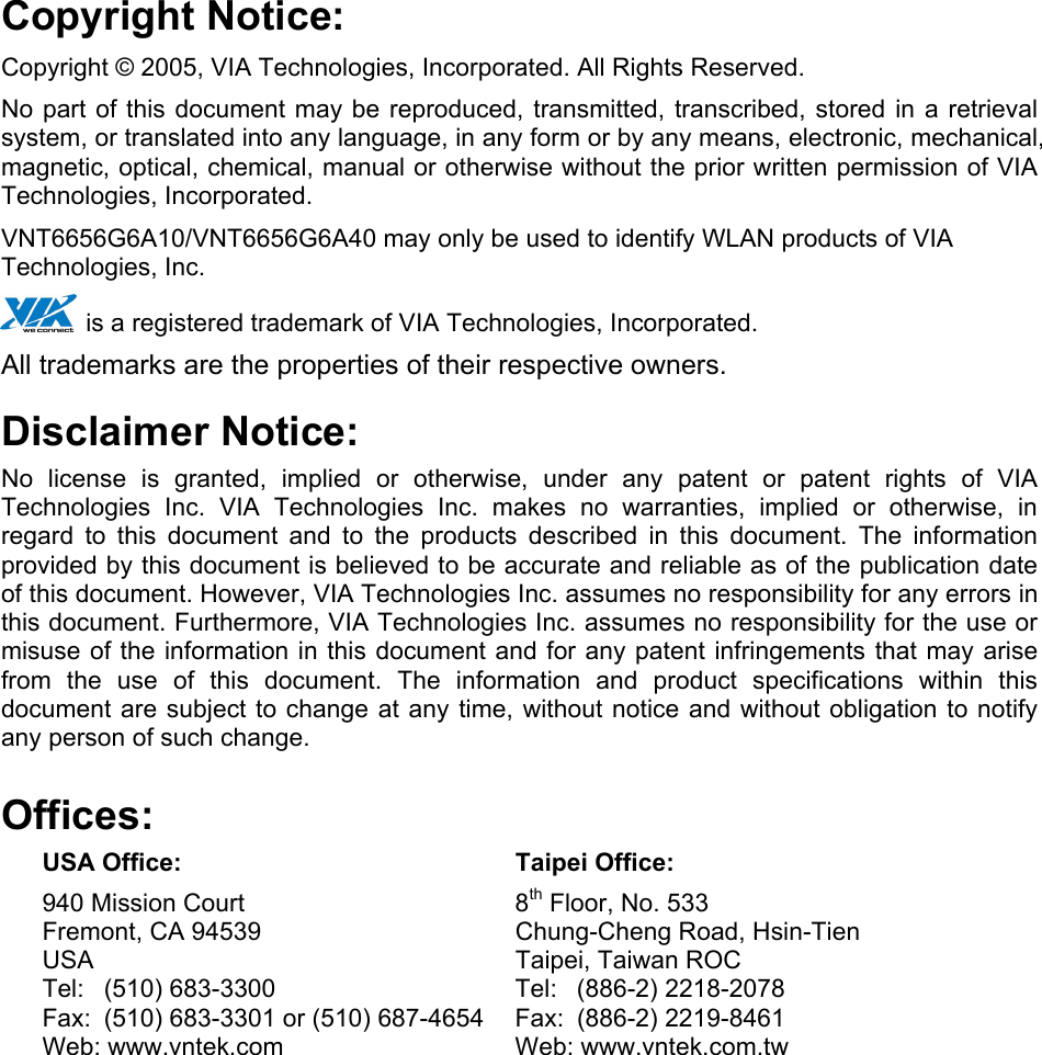 Copyright Notice: Copyright © 2005, VIA Technologies, Incorporated. All Rights Reserved. No part of this document may be reproduced, transmitted, transcribed, stored in a retrieval system, or translated into any language, in any form or by any means, electronic, mechanical, magnetic, optical, chemical, manual or otherwise without the prior written permission of VIA  Technologies, Incorporated. VNT6656G6A10/VNT6656G6A40 may only be used to identify WLAN products of VIA Technologies, Inc.  is a registered trademark of VIA Technologies, Incorporated. All trademarks are the properties of their respective owners. Disclaimer Notice: No license is granted, implied or otherwise, under any patent or patent rights of VIA Technologies Inc. VIA Technologies Inc. makes no warranties, implied or otherwise, in regard to this document and to the products described in this document. The information provided by this document is believed to be accurate and reliable as of the publication date of this document. However, VIA Technologies Inc. assumes no responsibility for any errors in this document. Furthermore, VIA Technologies Inc. assumes no responsibility for the use or misuse of the information in this document and for any patent infringements that may arise from the use of this document. The information and product specifications within this document are subject to change at any time, without notice and without obligation to notify any person of such change. Offices:  USA Office:  Taipei Office:   940 Mission Court  8th Floor, No. 533   Fremont, CA 94539  Chung-Cheng Road, Hsin-Tien   USA    Taipei, Taiwan ROC   Tel: (510) 683-3300  Tel: (886-2) 2218-2078   Fax:  (510) 683-3301 or (510) 687-4654  Fax:  (886-2) 2219-8461   Web: www.vntek.com  Web: www.vntek.com.tw 