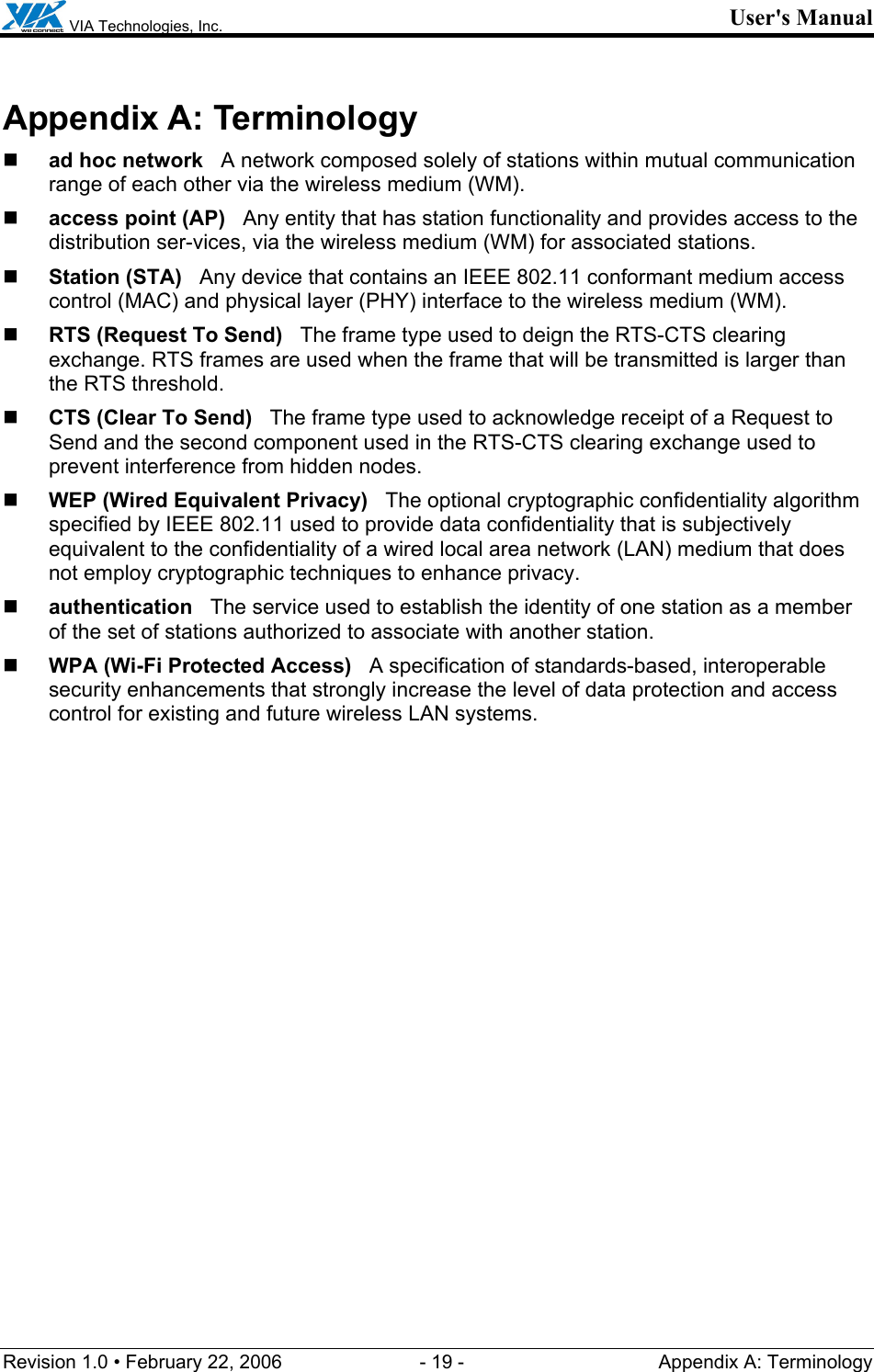  VIA Technologies, Inc. User&apos;s Manual Revision 1.0 • February 22, 2006  - 19 -  Appendix A: Terminology  Appendix A: Terminology  ad hoc network   A network composed solely of stations within mutual communication range of each other via the wireless medium (WM).  access point (AP)   Any entity that has station functionality and provides access to the distribution ser-vices, via the wireless medium (WM) for associated stations.  Station (STA)   Any device that contains an IEEE 802.11 conformant medium access control (MAC) and physical layer (PHY) interface to the wireless medium (WM).  RTS (Request To Send)   The frame type used to deign the RTS-CTS clearing exchange. RTS frames are used when the frame that will be transmitted is larger than the RTS threshold.  CTS (Clear To Send)   The frame type used to acknowledge receipt of a Request to Send and the second component used in the RTS-CTS clearing exchange used to prevent interference from hidden nodes.  WEP (Wired Equivalent Privacy)   The optional cryptographic confidentiality algorithm specified by IEEE 802.11 used to provide data confidentiality that is subjectively equivalent to the confidentiality of a wired local area network (LAN) medium that does not employ cryptographic techniques to enhance privacy.  authentication   The service used to establish the identity of one station as a member of the set of stations authorized to associate with another station.  WPA (Wi-Fi Protected Access)   A specification of standards-based, interoperable security enhancements that strongly increase the level of data protection and access control for existing and future wireless LAN systems. 