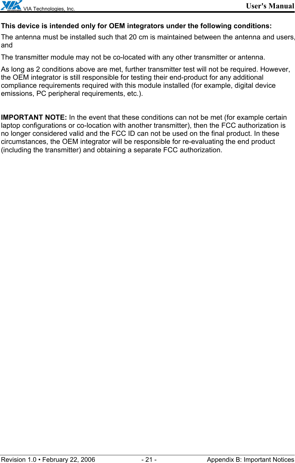  VIA Technologies, Inc. User&apos;s Manual Revision 1.0 • February 22, 2006  - 21 -  Appendix B: Important Notices  This device is intended only for OEM integrators under the following conditions: The antenna must be installed such that 20 cm is maintained between the antenna and users, and  The transmitter module may not be co-located with any other transmitter or antenna. As long as 2 conditions above are met, further transmitter test will not be required. However, the OEM integrator is still responsible for testing their end-product for any additional compliance requirements required with this module installed (for example, digital device emissions, PC peripheral requirements, etc.).  IMPORTANT NOTE: In the event that these conditions can not be met (for example certain laptop configurations or co-location with another transmitter), then the FCC authorization is no longer considered valid and the FCC ID can not be used on the final product. In these circumstances, the OEM integrator will be responsible for re-evaluating the end product (including the transmitter) and obtaining a separate FCC authorization. 