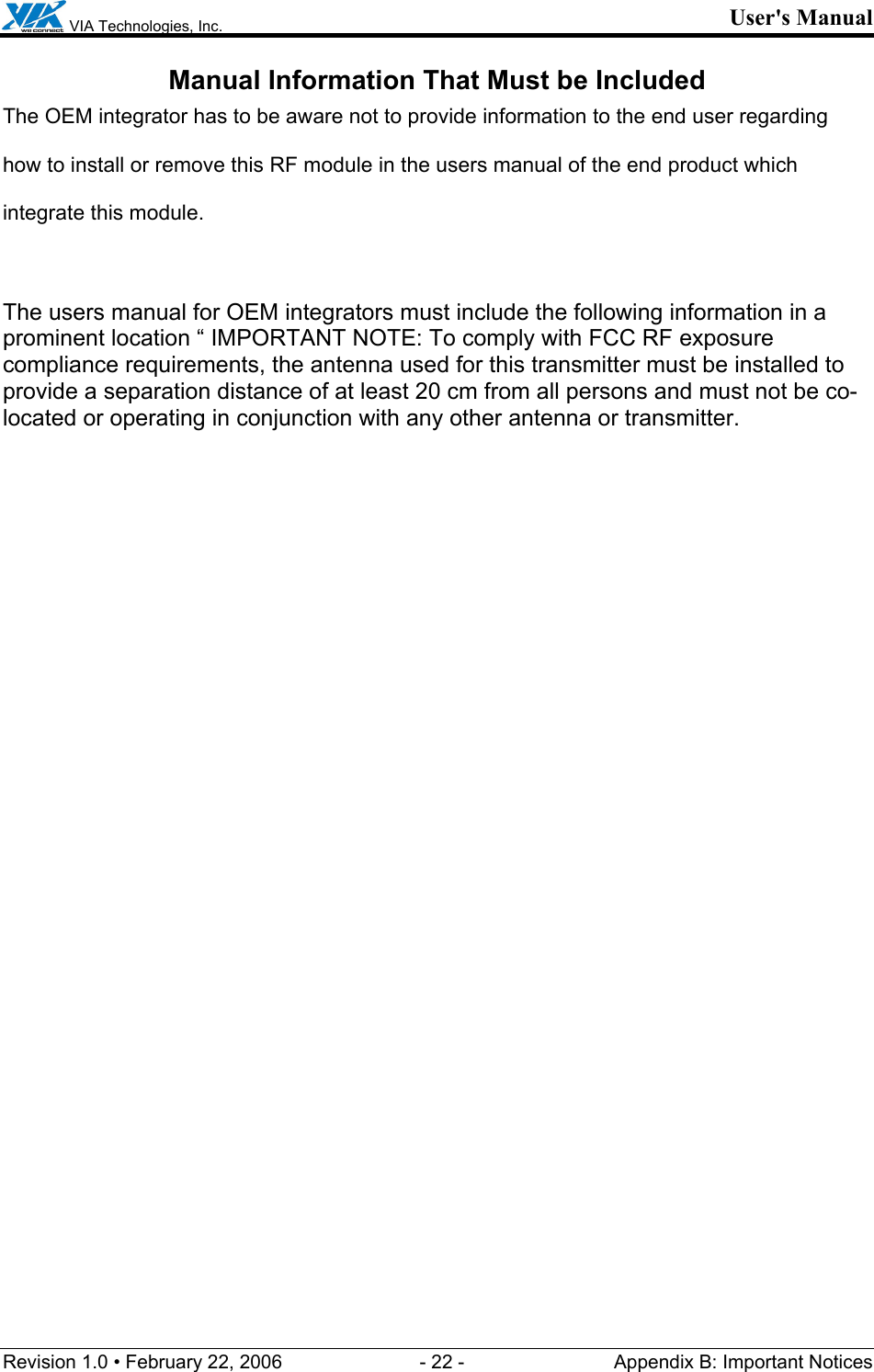  VIA Technologies, Inc. User&apos;s Manual Revision 1.0 • February 22, 2006  - 22 -  Appendix B: Important Notices  Manual Information That Must be Included The OEM integrator has to be aware not to provide information to the end user regarding how to install or remove this RF module in the users manual of the end product which integrate this module.  The users manual for OEM integrators must include the following information in a prominent location “ IMPORTANT NOTE: To comply with FCC RF exposure compliance requirements, the antenna used for this transmitter must be installed to provide a separation distance of at least 20 cm from all persons and must not be co-located or operating in conjunction with any other antenna or transmitter.   