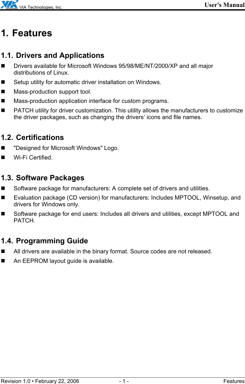  VIA Technologies, Inc. User&apos;s Manual Revision 1.0 • February 22, 2006  - 1 -  Features  1. Features 1.1. Drivers and Applications   Drivers available for Microsoft Windows 95/98/ME/NT/2000/XP and all major distributions of Linux.   Setup utility for automatic driver installation on Windows.   Mass-production support tool.   Mass-production application interface for custom programs.   PATCH utility for driver customization. This utility allows the manufacturers to customize the driver packages, such as changing the drivers’ icons and file names. 1.2. Certifications   &quot;Designed for Microsoft Windows&quot; Logo.  Wi-Fi Certified. 1.3. Software Packages   Software package for manufacturers: A complete set of drivers and utilities.   Evaluation package (CD version) for manufacturers: Includes MPTOOL, Winsetup, and drivers for Windows only.    Software package for end users: Includes all drivers and utilities, except MPTOOL and PATCH. 1.4. Programming Guide   All drivers are available in the binary format. Source codes are not released.   An EEPROM layout guide is available. 