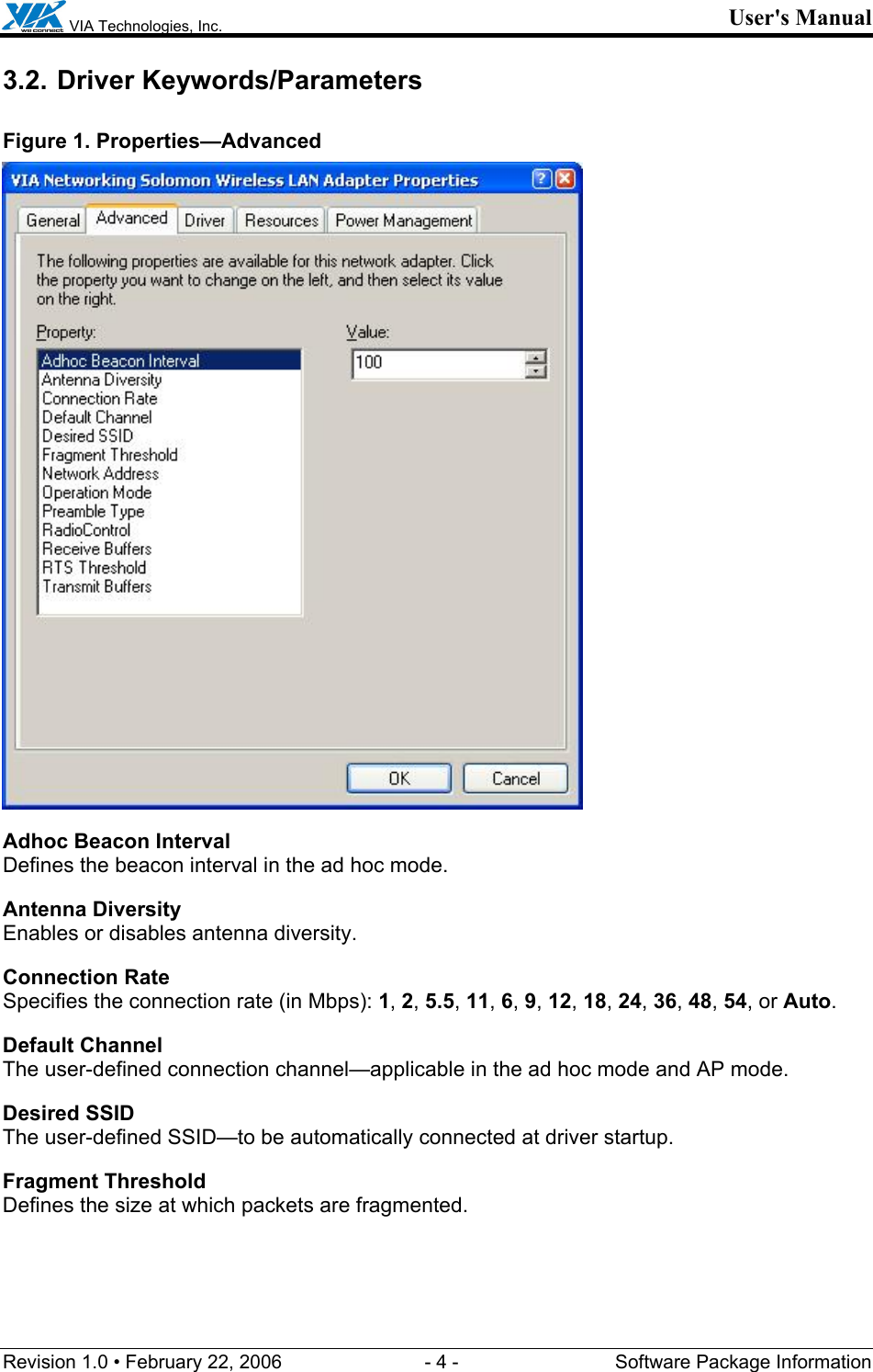  VIA Technologies, Inc. User&apos;s Manual Revision 1.0 • February 22, 2006  - 4 -  Software Package Information  3.2. Driver Keywords/Parameters Figure 1. Properties—Advanced  Adhoc Beacon Interval Defines the beacon interval in the ad hoc mode. Antenna Diversity Enables or disables antenna diversity. Connection Rate Specifies the connection rate (in Mbps): 1, 2, 5.5, 11, 6, 9, 12, 18, 24, 36, 48, 54, or Auto. Default Channel The user-defined connection channel—applicable in the ad hoc mode and AP mode. Desired SSID The user-defined SSID—to be automatically connected at driver startup. Fragment Threshold Defines the size at which packets are fragmented. 