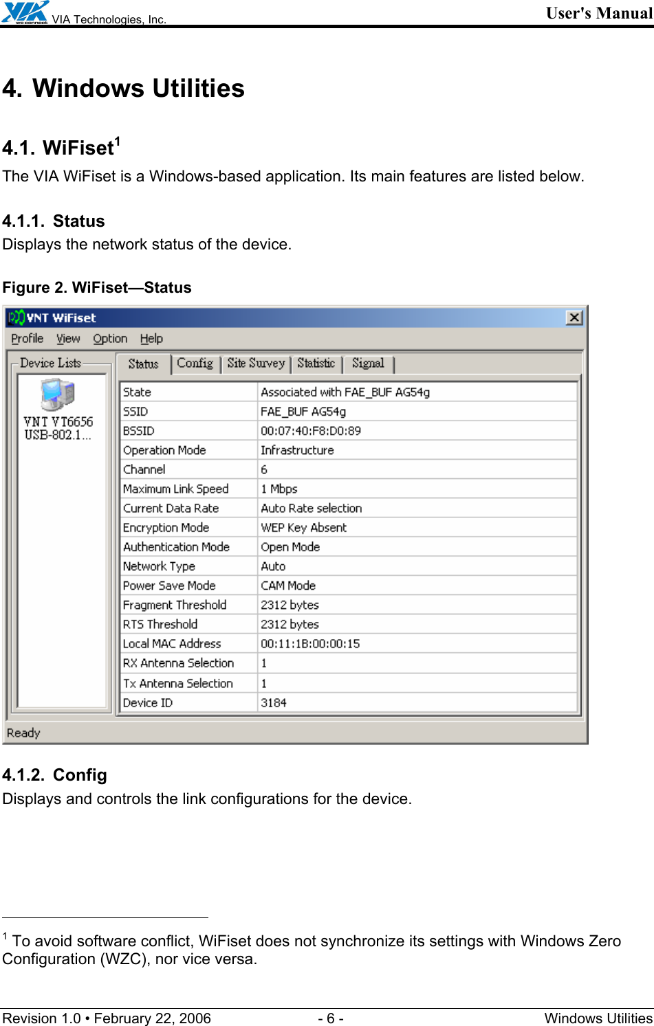  VIA Technologies, Inc. User&apos;s Manual Revision 1.0 • February 22, 2006  - 6 -  Windows Utilities  4. Windows Utilities 4.1. WiFiset1 The VIA WiFiset is a Windows-based application. Its main features are listed below. 4.1.1. Status Displays the network status of the device. Figure 2. WiFiset—Status  4.1.2. Config Displays and controls the link configurations for the device.                                                  1 To avoid software conflict, WiFiset does not synchronize its settings with Windows Zero Configuration (WZC), nor vice versa. 