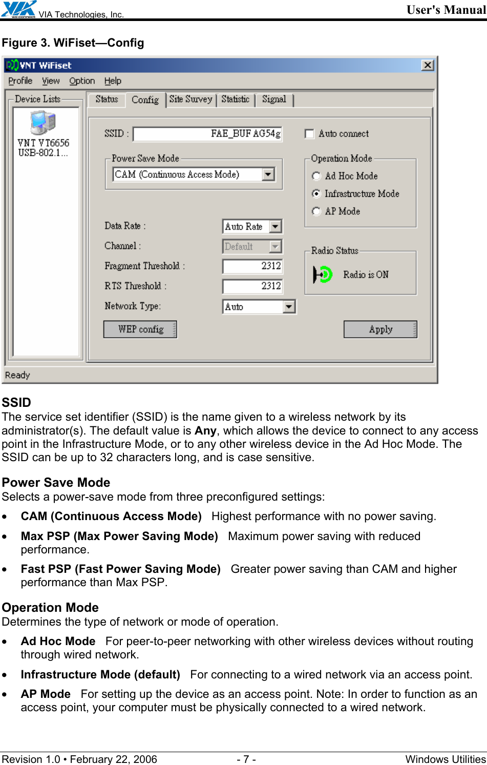  VIA Technologies, Inc. User&apos;s Manual Revision 1.0 • February 22, 2006  - 7 -  Windows Utilities  Figure 3. WiFiset—Config  SSID The service set identifier (SSID) is the name given to a wireless network by its administrator(s). The default value is Any, which allows the device to connect to any access point in the Infrastructure Mode, or to any other wireless device in the Ad Hoc Mode. The SSID can be up to 32 characters long, and is case sensitive. Power Save Mode Selects a power-save mode from three preconfigured settings: • CAM (Continuous Access Mode)   Highest performance with no power saving. • Max PSP (Max Power Saving Mode)   Maximum power saving with reduced performance. • Fast PSP (Fast Power Saving Mode)   Greater power saving than CAM and higher performance than Max PSP. Operation Mode Determines the type of network or mode of operation. • Ad Hoc Mode   For peer-to-peer networking with other wireless devices without routing through wired network. • Infrastructure Mode (default)   For connecting to a wired network via an access point. • AP Mode   For setting up the device as an access point. Note: In order to function as an access point, your computer must be physically connected to a wired network. 