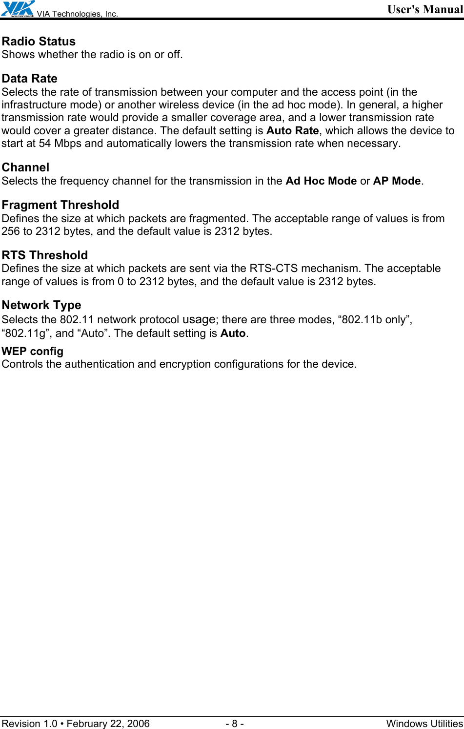  VIA Technologies, Inc. User&apos;s Manual Revision 1.0 • February 22, 2006  - 8 -  Windows Utilities  Radio Status Shows whether the radio is on or off.  Data Rate Selects the rate of transmission between your computer and the access point (in the infrastructure mode) or another wireless device (in the ad hoc mode). In general, a higher transmission rate would provide a smaller coverage area, and a lower transmission rate would cover a greater distance. The default setting is Auto Rate, which allows the device to start at 54 Mbps and automatically lowers the transmission rate when necessary. Channel Selects the frequency channel for the transmission in the Ad Hoc Mode or AP Mode. Fragment Threshold Defines the size at which packets are fragmented. The acceptable range of values is from 256 to 2312 bytes, and the default value is 2312 bytes. RTS Threshold Defines the size at which packets are sent via the RTS-CTS mechanism. The acceptable range of values is from 0 to 2312 bytes, and the default value is 2312 bytes. Network Type Selects the 802.11 network protocol usage; there are three modes, “802.11b only”, “802.11g”, and “Auto”. The default setting is Auto. WEP config  Controls the authentication and encryption configurations for the device. 