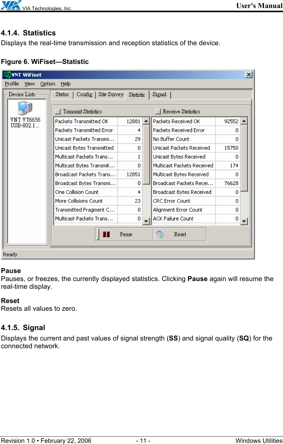  VIA Technologies, Inc. User&apos;s Manual Revision 1.0 • February 22, 2006  - 11 -  Windows Utilities  4.1.4. Statistics Displays the real-time transmission and reception statistics of the device. Figure 6. WiFiset—Statistic  Pause Pauses, or freezes, the currently displayed statistics. Clicking Pause again will resume the real-time display. Reset Resets all values to zero. 4.1.5. Signal Displays the current and past values of signal strength (SS) and signal quality (SQ) for the connected network. 