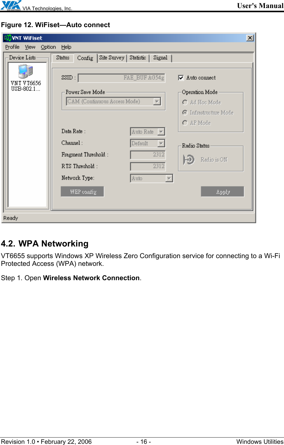  VIA Technologies, Inc. User&apos;s Manual Revision 1.0 • February 22, 2006  - 16 -  Windows Utilities  Figure 12. WiFiset—Auto connect  4.2. WPA Networking VT6655 supports Windows XP Wireless Zero Configuration service for connecting to a Wi-Fi Protected Access (WPA) network. Step 1. Open Wireless Network Connection. 