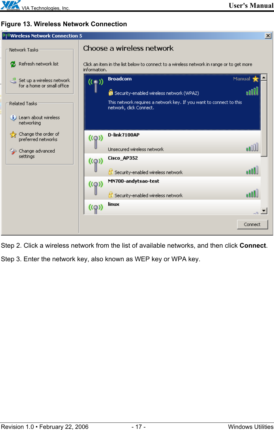  VIA Technologies, Inc. User&apos;s Manual Revision 1.0 • February 22, 2006  - 17 -  Windows Utilities  Figure 13. Wireless Network Connection  Step 2. Click a wireless network from the list of available networks, and then click Connect. Step 3. Enter the network key, also known as WEP key or WPA key. 