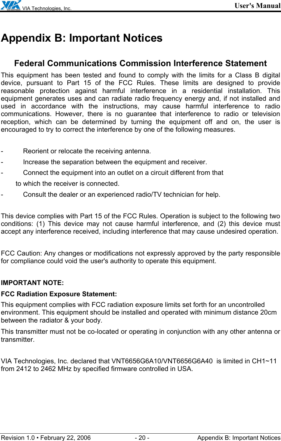  VIA Technologies, Inc. User&apos;s Manual Revision 1.0 • February 22, 2006  - 20 -  Appendix B: Important Notices  Appendix B: Important Notices  Federal Communications Commission Interference Statement This equipment has been tested and found to comply with the limits for a Class B digital device, pursuant to Part 15 of the FCC Rules. These limits are designed to provide reasonable protection against harmful interference in a residential installation. This equipment generates uses and can radiate radio frequency energy and, if not installed and used in accordance with the instructions, may cause harmful interference to radio communications. However, there is no guarantee that interference to radio or television reception, which can be determined by turning the equipment off and on, the user is encouraged to try to correct the interference by one of the following measures.  -  Reorient or relocate the receiving antenna. -  Increase the separation between the equipment and receiver. -  Connect the equipment into an outlet on a circuit different from that to which the receiver is connected. -  Consult the dealer or an experienced radio/TV technician for help.  This device complies with Part 15 of the FCC Rules. Operation is subject to the following two conditions: (1) This device may not cause harmful interference, and (2) this device must accept any interference received, including interference that may cause undesired operation.  FCC Caution: Any changes or modifications not expressly approved by the party responsible for compliance could void the user&apos;s authority to operate this equipment.  IMPORTANT NOTE: FCC Radiation Exposure Statement: This equipment complies with FCC radiation exposure limits set forth for an uncontrolled environment. This equipment should be installed and operated with minimum distance 20cm between the radiator &amp; your body. This transmitter must not be co-located or operating in conjunction with any other antenna or transmitter.  VIA Technologies, Inc. declared that VNT6656G6A10/VNT6656G6A40  is limited in CH1~11 from 2412 to 2462 MHz by specified firmware controlled in USA. 