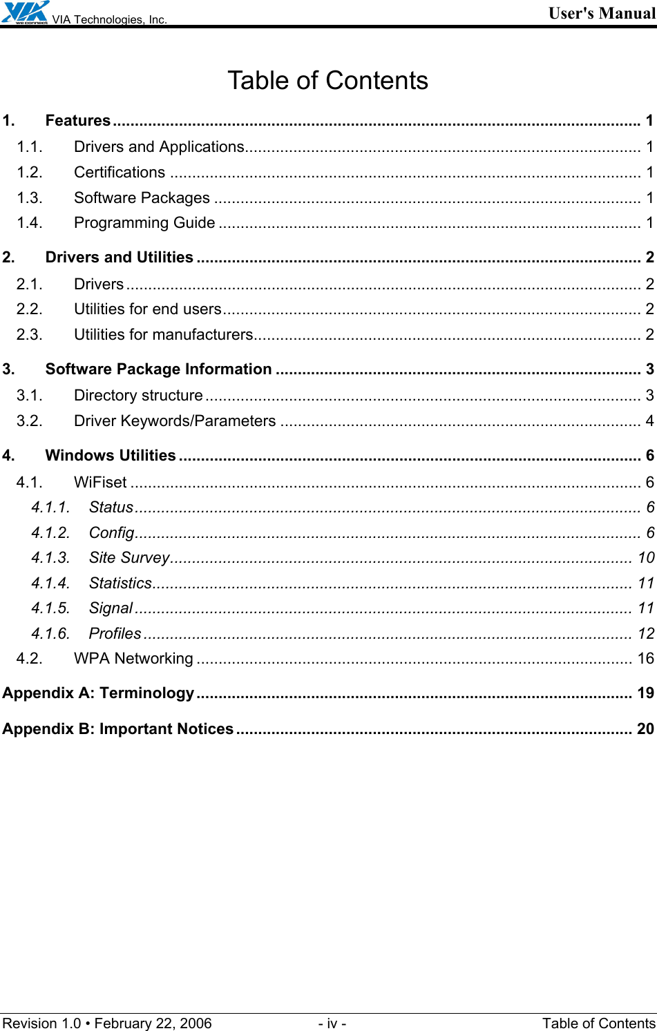  VIA Technologies, Inc. User&apos;s Manual Revision 1.0 • February 22, 2006  - iv -  Table of Contents Table of Contents 1. Features........................................................................................................................1 1.1. Drivers and Applications.......................................................................................... 1 1.2. Certifications ........................................................................................................... 1 1.3. Software Packages ................................................................................................. 1 1.4. Programming Guide ................................................................................................ 1 2. Drivers and Utilities ..................................................................................................... 2 2.1. Drivers..................................................................................................................... 2 2.2. Utilities for end users............................................................................................... 2 2.3. Utilities for manufacturers........................................................................................ 2 3. Software Package Information ................................................................................... 3 3.1. Directory structure................................................................................................... 3 3.2. Driver Keywords/Parameters .................................................................................. 4 4. Windows Utilities ......................................................................................................... 6 4.1. WiFiset .................................................................................................................... 6 4.1.1. Status................................................................................................................... 6 4.1.2. Config................................................................................................................... 6 4.1.3. Site Survey......................................................................................................... 10 4.1.4. Statistics............................................................................................................. 11 4.1.5. Signal ................................................................................................................. 11 4.1.6. Profiles ............................................................................................................... 12 4.2. WPA Networking ................................................................................................... 16 Appendix A: Terminology................................................................................................... 19 Appendix B: Important Notices.......................................................................................... 20  