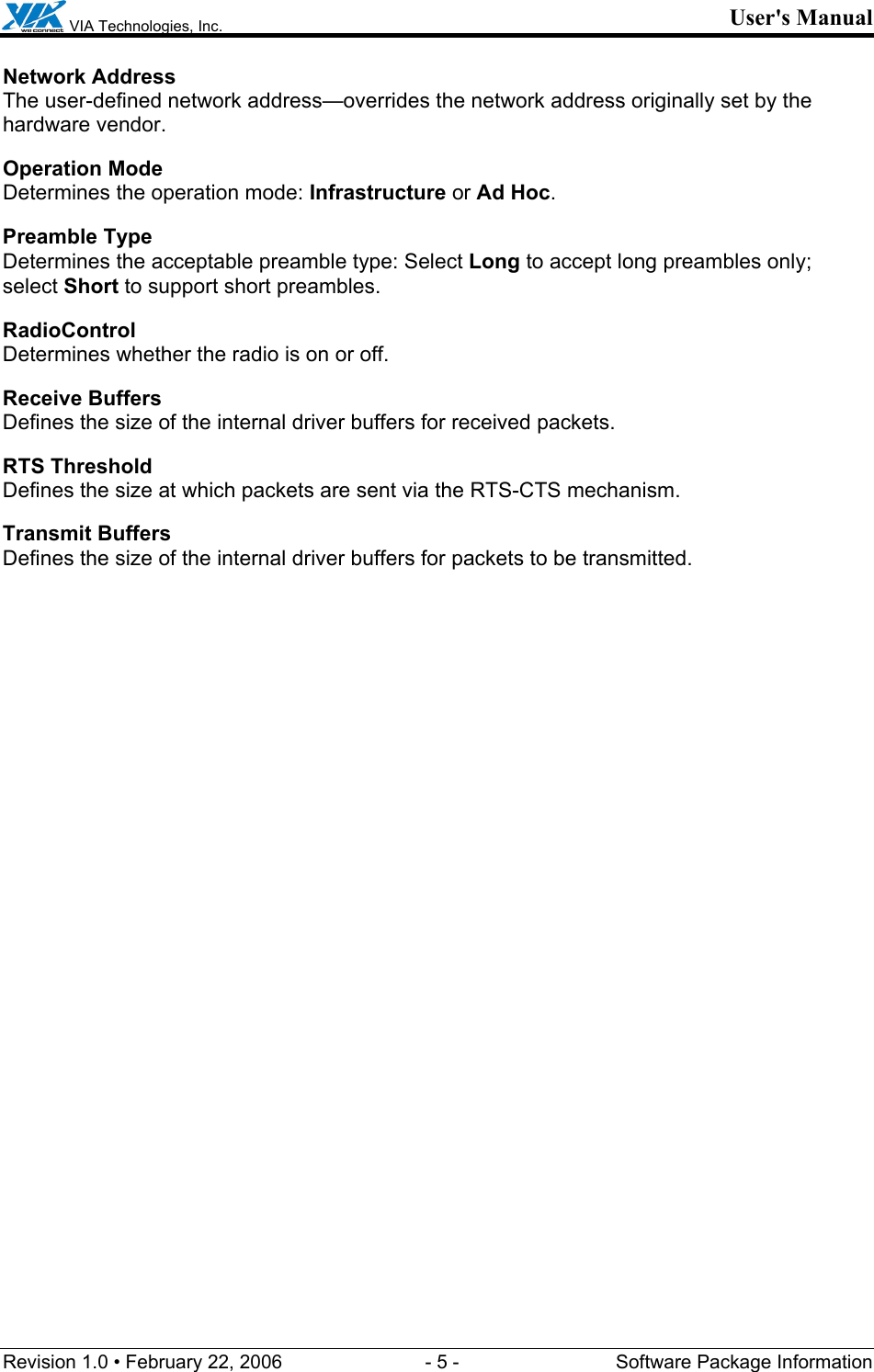  VIA Technologies, Inc. User&apos;s Manual Revision 1.0 • February 22, 2006  - 5 -  Software Package Information  Network Address The user-defined network address—overrides the network address originally set by the hardware vendor. Operation Mode Determines the operation mode: Infrastructure or Ad Hoc. Preamble Type Determines the acceptable preamble type: Select Long to accept long preambles only; select Short to support short preambles. RadioControl Determines whether the radio is on or off. Receive Buffers Defines the size of the internal driver buffers for received packets. RTS Threshold Defines the size at which packets are sent via the RTS-CTS mechanism. Transmit Buffers Defines the size of the internal driver buffers for packets to be transmitted. 