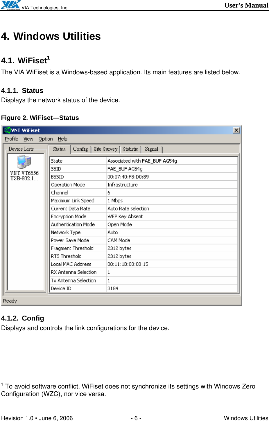  VIA Technologies, Inc. User&apos;s Manual Revision 1.0 • June 6, 2006  - 6 -  Windows Utilities  4. Windows Utilities 4.1. WiFiset1 The VIA WiFiset is a Windows-based application. Its main features are listed below. 4.1.1. Status Displays the network status of the device. Figure 2. WiFiset—Status  4.1.2. Config Displays and controls the link configurations for the device.                                                  1 To avoid software conflict, WiFiset does not synchronize its settings with Windows Zero Configuration (WZC), nor vice versa. 