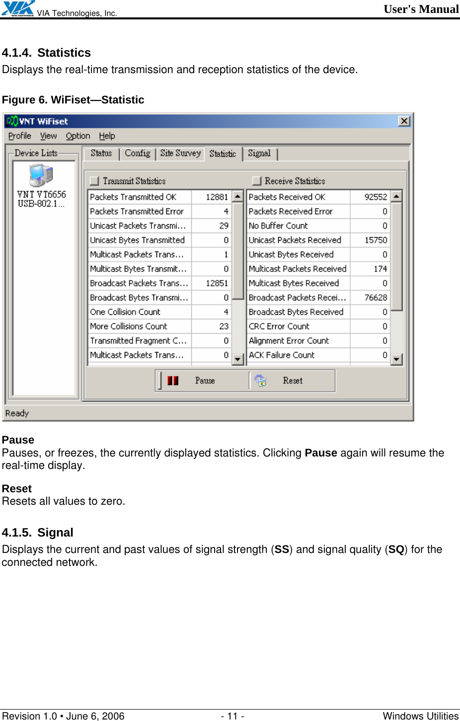  VIA Technologies, Inc. User&apos;s Manual Revision 1.0 • June 6, 2006  - 11 -  Windows Utilities  4.1.4. Statistics Displays the real-time transmission and reception statistics of the device. Figure 6. WiFiset—Statistic  Pause Pauses, or freezes, the currently displayed statistics. Clicking Pause again will resume the real-time display. Reset Resets all values to zero. 4.1.5. Signal Displays the current and past values of signal strength (SS) and signal quality (SQ) for the connected network. 